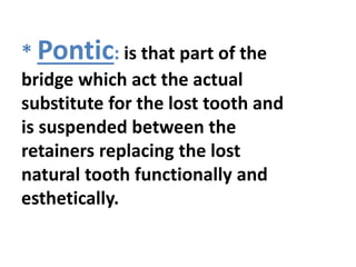 * Pontic: is that part of the
bridge which act the actual
substitute for the lost tooth and
is suspended between the
retainers replacing the lost
natural tooth functionally and
esthetically.
 