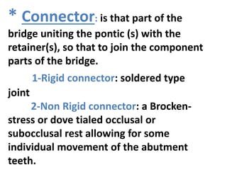 * Connector: is that part of the
bridge uniting the pontic (s) with the
retainer(s), so that to join the component
parts of the bridge.
1-Rigid connector: soldered type
joint
2-Non Rigid connector: a Brocken-
stress or dove tialed occlusal or
subocclusal rest allowing for some
individual movement of the abutment
teeth.
 