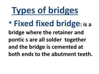 * Fixed fixed bridge: is a
bridge where the retainer and
pontic s are all solder together
and the bridge is cemented at
both ends to the abutment teeth.
Types of bridges
 