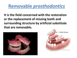 It is the field concerned with the restoration
or the replacement of missing teeth and
surrounding structure by artificial substitute
that are removable.
Removable prosthodontics
 