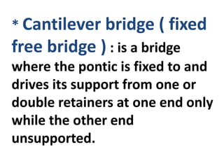 * Cantilever bridge ( fixed
free bridge ) : is a bridge
where the pontic is fixed to and
drives its support from one or
double retainers at one end only
while the other end
unsupported.
 