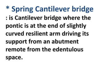 * Spring Cantilever bridge
: is Cantilever bridge where the
pontic is at the end of slightly
curved resilient arm driving its
support from an abutment
remote from the edentulous
space.
 