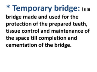 * Temporary bridge: is a
bridge made and used for the
protection of the prepared teeth,
tissue control and maintenance of
the space till completion and
cementation of the bridge.
 