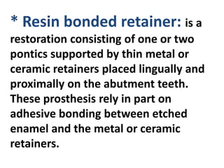 * Resin bonded retainer: is a
restoration consisting of one or two
pontics supported by thin metal or
ceramic retainers placed lingually and
proximally on the abutment teeth.
These prosthesis rely in part on
adhesive bonding between etched
enamel and the metal or ceramic
retainers.
 