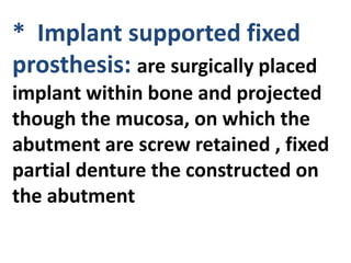 * Implant supported fixed
prosthesis: are surgically placed
implant within bone and projected
though the mucosa, on which the
abutment are screw retained , fixed
partial denture the constructed on
the abutment
 
