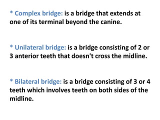 * Complex bridge: is a bridge that extends at
one of its terminal beyond the canine.
* Unilateral bridge: is a bridge consisting of 2 or
3 anterior teeth that doesn't cross the midline.
* Bilateral bridge: is a bridge consisting of 3 or 4
teeth which involves teeth on both sides of the
midline.
 