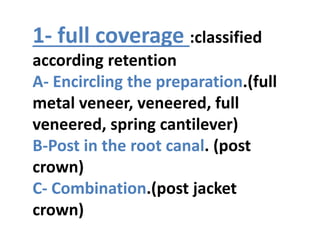 1- full coverage :classified
according retention
A- Encircling the preparation.(full
metal veneer, veneered, full
veneered, spring cantilever)
B-Post in the root canal. (post
crown)
C- Combination.(post jacket
crown)
 