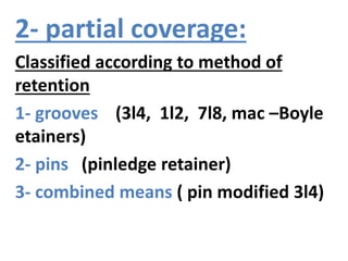 2- partial coverage:
Classified according to method of
retention
1- grooves (3l4, 1l2, 7l8, mac –Boyle
etainers)
2- pins (pinledge retainer)
3- combined means ( pin modified 3l4)
 