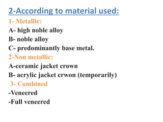 2-According to material used:
1- Metallic:
A- high noble alloy
B- noble alloy
C- predominantly base metal.
2-Non metallic:
A-ceramic jacket crown
B- acrylic jacket crwon (temporarily)
3- Combined
-Veneered
-Full veneered
 