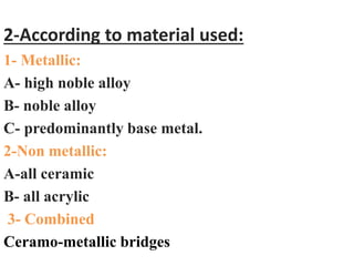 2-According to material used:
1- Metallic:
A- high noble alloy
B- noble alloy
C- predominantly base metal.
2-Non metallic:
A-all ceramic
B- all acrylic
3- Combined
Ceramo-metallic bridges
 