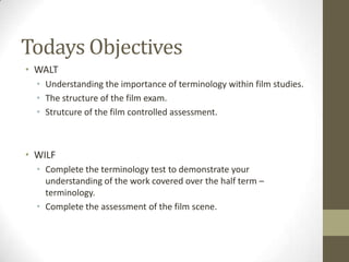 Todays Objectives
• WALT
• Understanding the importance of terminology within film studies.
• The structure of the film exam.
• Strutcure of the film controlled assessment.
• WILF
• Complete the terminology test to demonstrate your
understanding of the work covered over the half term –
terminology.
• Complete the assessment of the film scene.