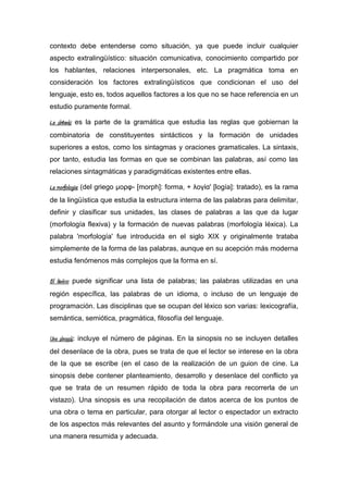 contexto debe entenderse como situación, ya que puede incluir cualquier
aspecto extralingüístico: situación comunicativa, conocimiento compartido por
los hablantes, relaciones interpersonales, etc. La pragmática toma en
consideración los factores extralingüísticos que condicionan el uso del
lenguaje, esto es, todos aquellos factores a los que no se hace referencia en un
estudio puramente formal.

La sintaxis: es la parte de la gramática que estudia las reglas que gobiernan la
combinatoria de constituyentes sintácticos y la formación de unidades
superiores a estos, como los sintagmas y oraciones gramaticales. La sintaxis,
por tanto, estudia las formas en que se combinan las palabras, así como las
relaciones sintagmáticas y paradigmáticas existentes entre ellas.

La morfología: (del griego μορφ- [morph]: forma, + λογία' [logía]: tratado), es la rama
de la lingüística que estudia la estructura interna de las palabras para delimitar,
definir y clasificar sus unidades, las clases de palabras a las que da lugar
(morfología flexiva) y la formación de nuevas palabras (morfología léxica). La
palabra 'morfología' fue introducida en el siglo XIX y originalmente trataba
simplemente de la forma de las palabras, aunque en su acepción más moderna
estudia fenómenos más complejos que la forma en sí.

El léxico: puede significar una lista de palabras; las palabras utilizadas en una
región específica, las palabras de un idioma, o incluso de un lenguaje de
programación. Las disciplinas que se ocupan del léxico son varias: lexicografía,
semántica, semiótica, pragmática, filosofía del lenguaje.

Una sinopsis: incluye el número de páginas. En la sinopsis no se incluyen detalles
del desenlace de la obra, pues se trata de que el lector se interese en la obra
de la que se escribe (en el caso de la realización de un guion de cine. La
sinopsis debe contener planteamiento, desarrollo y desenlace del conflicto ya
que se trata de un resumen rápido de toda la obra para recorrerla de un
vistazo). Una sinopsis es una recopilación de datos acerca de los puntos de
una obra o tema en particular, para otorgar al lector o espectador un extracto
de los aspectos más relevantes del asunto y formándole una visión general de
una manera resumida y adecuada.
 