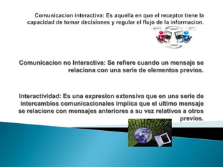 Comunicacion no Interactiva: Se refiere cuando un mensaje se
relaciona con una serie de elementos previos.
Interactividad: Es una expresion extensiva que en una serie de
intercambios comunicacionales implica que el ultimo mensaje
se relacione con mensajes anteriores a su vez relativos a otros
previos.