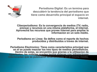 Ciberperiodismo: Es la convergencia de medios (TV, radio,
prensa) y recursos en una misma plataforma, el internet.
Aprovecha los recursos que provee internet para ampliar la
informacion en un solo medio.
Periodismo en Linea: Se define como el reporte de hechos
producidos y distribuidos a traves de internet.
Periodismo Electronico: Tiene como caracteristica principal que
en el se puede mezclar los tres tipos de medios periodisticos.
Dentro de estas, se encuentra que gracias a la utilizacion de
hipertextos, las noticias pueden incluir enlaces con informciones
relacionadas que se publicaron anteriormente en el mismo medio.