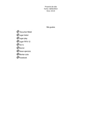 Proyecto de vida
                    Fecha: 18/02/2013
                       Hora: 10:13




                       Mis gustos

 Escuchar Metal
 Jugar futbol
 Jugar play
 Jugar FIFA 12
 Ver tv
 Dormir
 Hacer ejercicio
 Montar cicla
 Facebook
 
