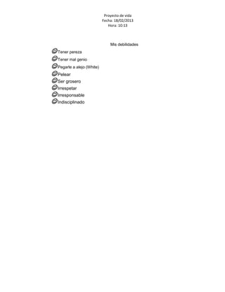 Proyecto de vida
                            Fecha: 18/02/2013
                               Hora: 10:13



                                Mis debilidades
 Tener pereza
 Tener mal genio
 Pegarle a alejo (White)
 Pelear
 Ser grosero
 Irrespetar
 Irresponsable
 Indisciplinado
 