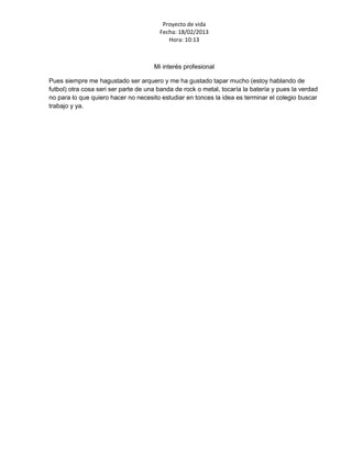 Proyecto de vida
                                        Fecha: 18/02/2013
                                           Hora: 10:13



                                      Mi interés profesional

Pues siempre me hagustado ser arquero y me ha gustado tapar mucho (estoy hablando de
futbol) otra cosa seri ser parte de una banda de rock o metal, tocaría la batería y pues la verdad
no para lo que quiero hacer no necesito estudiar en tonces la idea es terminar el colegio buscar
trabajo y ya.
 