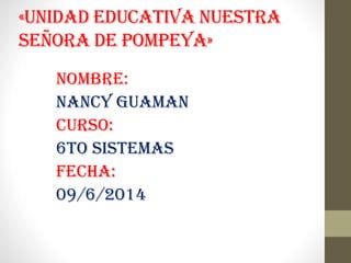 «UNIDAD EDUCATIVA NUESTRA
SEÑORA DE POMPEYA»
NOMBRE:
NANCY GUAMAN
CURSO:
6TO SISTEMAS
FECHA:
09/6/2014
 