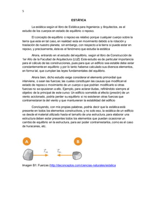 5
ESTÁTICA
La estática según el libro de Estática para Ingenieros y Arquitectos, es el
estudio de los cuerpos en estado de equilibrio o reposo.
El concepto de equilibrio o reposo es relativo porque cualquier cuerpo sobre la
tierra que este en tal caso, en realidad esta en movimiento debido a la rotación y
traslación de nuestro planeta; sin embargo, con respecto a la tierra si puede estar en
reposo, y precisamente, éste es el fenómeno que estudia la estática
Ahora, entrando en el estudio del equilibrio, según el libro de Construcción de
1er Año de la Facultad de Arquitectura (LUZ) Este estudio es de particular importancia
para el cálculo de las construcciones, pues para que un edificio sea estable debe estar
constantemente en equilibrio y por lo tanto haberse calculado sus diversos elementos,
en forma tal, que cumplan las leyes fundamentales del equilibrio.
Ahora bien, dicho estudio exige considerar el elemento primordial que
interviene, o sean las fuerzas; las cuales constituyen las causas que modifican el
estado de reposo o movimiento de un cuerpo o que podrían modificarlo si otras
fuerzas no se opusieran a ello. Ejemplo, para aclarar dudas, refiriéndolo siempre al
objetivo de la principal de este curso: Un edificio sometido al efecto (presión) de un
viento aciclonado, podría perder su equilibrio si no existieran otras fuerzas que
contrarrestaran la del viento y que mantuvieran la estabilidad del edificio
Concluyendo, con mis propias palabras, podría decir que la estática está
presente en todos los elementos constructivos, y no solo eso, la estática de un edificio
va desde el material utilizado hasta el tamaño de una estructura, para elaborar una
estructura deben estar presentes todos los elementos que puedan ocasionar un
cambio de equilibrio en la estructura, para así poder contrarrestarlos, como es el caso
de huracanes, etc.
Imagen B1: Fuerzas (http://deconceptos.com/ciencias-naturales/estatica
 