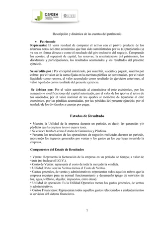 7
Descripción y dinámica de las cuentas del patrimonio
• Patrimonio
Representa: El valor residual de comparar el activo con el pasivo producto de los
recursos netos del ente económico que han sido suministrados por su (s) propietario (s)
ya sea en forma directa o como el resultado del giro ordinario del negocio. Comprende
los aportes, el superávit de capital, las reservas, la revalorización del patrimonio, los
dividendos y participaciones, los resultados acumulados y los resultados del presente
ejercicio.
Se acredita por : Por el capital autorizado, por suscribir, suscrito y pagado, suscrito por
cobrar, por el valor de la suma fijada en la escritura pública de constitución, por el valor
liquidado como reserva, el valor acumulado como resultado de ejercicios anteriores, el
valor liquidado como resultado del presente ejercicio.
Se debitan por: Por el valor autorizado al constituirse el ente económico, por los
aumentos o modificaciones del capital autorizado, por el valor de los aportes al retiro de
los asociados, por el valor nominal de los aportes al momento de liquidarse el ente
económico, por las pérdidas acumuladas, por las pérdidas del presente ejercicio, por el
traslado de los dividendos a cuentas por pagar.
Estados de Resultado
• Muestra la Utilidad de la empresa durante un período, es decir, las ganancias y/o
pérdidas que la empresa tuvo o espera tener.
• Se conoce también como Estado de Ganancias y Pérdidas.
• Presenta los resultados de las operaciones de negocios realizadas durante un período,
mostrando los ingresos generados por ventas y los gastos en los que haya incurrido la
empresa.
Componentes del Estado de Resultados
• Ventas: Representa la facturación de la empresa en un período de tiempo, a valor de
venta (no incluye el I.G.V.).
• Costo de Ventas: representa el costo de toda la mercadería vendida.
• Utilidad Bruta: son las Ventas menos el Costo de Ventas.
• Gastos generales, de ventas y administrativos: representan todos aquellos rubros que la
empresa requiere para su normal funcionamiento y desempeño (pago de servicios de
luz, agua, teléfono, alquiler, impuestos, entre otros).
• Utilidad de operación: Es la Utilidad Operativa menos los gastos generales, de ventas
y administrativos.
• Gastos Financieros: Representan todos aquellos gastos relacionados a endeudamientos
o servicios del sistema financieros.
 