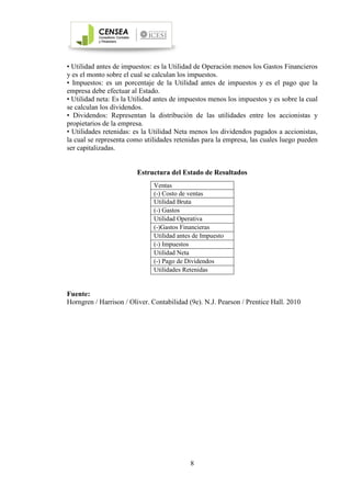 8
• Utilidad antes de impuestos: es la Utilidad de Operación menos los Gastos Financieros
y es el monto sobre el cual se calculan los impuestos.
• Impuestos: es un porcentaje de la Utilidad antes de impuestos y es el pago que la
empresa debe efectuar al Estado.
• Utilidad neta: Es la Utilidad antes de impuestos menos los impuestos y es sobre la cual
se calculan los dividendos.
• Dividendos: Representan la distribución de las utilidades entre los accionistas y
propietarios de la empresa.
• Utilidades retenidas: es la Utilidad Neta menos los dividendos pagados a accionistas,
la cual se representa como utilidades retenidas para la empresa, las cuales luego pueden
ser capitalizadas.
Estructura del Estado de Resultados
Fuente:
Horngren / Harrison / Oliver. Contabilidad (9e). N.J. Pearson / Prentice Hall. 2010
Ventas
(-) Costo de ventas
Utilidad Bruta
(-) Gastos
Utilidad Operativa
(-)Gastos Financieras
Utilidad antes de Impuesto
(-) Impuestos
Utilidad Neta
(-) Pago de Dividendos
Utilidades Retenidas
 
