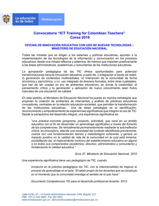 Calle 43 No. 57 - 14 Centro Administrativo Nacional, CAN, Bogotá, D.C.
PBX: +57 (1) 222 2800 - Fax 222 4953
www.mineducacion.gov.co - atencionalciudadano@mineducacion.gov.co
Convocatoria “ICT Training for Colombian Teachers”
Corea 2019
OFICINA DE INNOVACIÓN EDUCATIVA CON USO DE NUEVAS TECNOLOGÍAS –
MINISTERIO DE EDUCACIÓN NACIONAL
Todas las miradas que se dirigen a los sistemas y políticas educativas, apuntan a la
implementación de las tecnologías de la información y comunicación en los procesos
educativos, desde una mirada reflexiva y sistémica, de manera que impacten positivamente
a las áreas administrativas, académicas y comunitarias de las instituciones educativas.
La apropiación pedagógica de las TIC ofrece oportunidades para potenciar
transformaciones hacia la innovación educativa, a partir de: i) integración a través de redes,
ii) generación de contenidos multimediales, iii) interacción de la comunidad de forma
sincrónica y asincrónica, y iv) uso integrado de diversos formatos, entre otras cualidades,
que han de ser usadas en pro de ambientes educativos, en donde la creatividad, el
pensamiento crítico y la generación y aplicación de nuevo conocimiento sean frutos
naturales de una educación de calidad.
En este sentido, el Ministerio de Educación Nacional ha puesto en marcha estrategias que
propician la creación de ambientes de intercambio y análisis de prácticas educativas
innovadoras, centradas en la relación educación-sociedad, que permitan la transformación
de las instituciones educativas. Una de estas estrategias es la identificación,
reconocimiento y empoderamiento de experiencias significativas que integren el uso de TIC.
Desde la perspectiva del desarrollo integral, una experiencia significativa es:
“una práctica concreta (programa, proyecto, actividad), que nace en un ámbito
educativo con el fin de desarrollar un aprendizaje significativo a través del fomento
de las competencias. Se retroalimenta permanentemente mediante la autorreflexión
crítica, es innovadora, atiende una necesidad del contexto identificada previamente,
cuenta con una fundamentación teórica y metodológica coherente, y genera un
impacto positivo en la calidad de vida de la comunidad en la cual está inmersa;
posibilitando así, el mejoramiento continuo del establecimiento educativo en alguno
o en todos sus componentes (académico, directivo, administrativo y comunitario) y
fortaleciendo la calidad educativa.”
Guía 37. Ministerio de Educación Nacional. 2010
Una experiencia significativa tiene uso pedagógico de TIC, cuando:
Involucra en la práctica pedagógica las TIC, con la intencionalidad de mejorar el
proceso de aprendizaje en el aula: “El saber propio de los docentes que se construye
en el momento que la comunidad investiga el sentido de lo que hace”
Documento Competencias TIC para el desarrollo profesional docente. 2013.
 