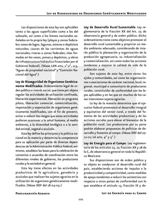 101
Procuraduría Agraria
Las disposiciones de esta ley son aplicables
tanto a las aguas superficiales como a las del
subsuelo, así como a los bienes nacionales se-
ñalados en la propia ley (playas y zonas federa-
les; vasos de lagos, lagunas, esteros o depósitos
naturales; cauces de las corrientes de aguas
nacionales; riveras o zonas federales; islas for-
madas en los vasos, presas y depósitos, y obras
de infraestructura hidráulica financiadas por el
Gobierno Federal). (Véase LAN arts. 1º-2º, 113,
“Aguas de propiedad nacional”y “Comisión Na-
cional del Agua”.)
Ley de Bioseguridad de Organismos Genética-Ley de Bioseguridad de Organismos Genética-Ley de Bioseguridad de Organismos Genética-Ley de Bioseguridad de Organismos Genética-Ley de Bioseguridad de Organismos Genética-
mente Modificadosmente Modificadosmente Modificadosmente Modificadosmente Modificados. Ordenamiento legal de or-
den público e interés social, que tiene por objeto
regular las actividades de utilización confinada,
liberación experimental, liberación en programa
piloto, liberación comercial, comercialización,
importación y exportación de organismos gené-
ticamente modificados, con el fin de prevenir,
evitar o reducir los riesgos que estas actividades
pudieran ocasionar a la salud humana, al medio
ambiente, a la diversidad biológica o a la sani-
dad animal, vegetal o acuícola.
Esta ley define los principios y la política na-
cional en la materia y determina la competencia
para su aplicación por parte de diversas depen-
dencias de laAdministración Pública Federal;asi-
mismo, establece las bases para la celebración de
convenios o acuerdos de coordinación entre los
diferentes niveles de gobierno, los productores
rurales y la sociedad en general.
Esta ley tiene efectos en las actividades
productivas de la agricultura, ganadería y
acuícolas que realizan los sujetos agrarios en la
utilización de organismo genéticamente modi-
ficados. (Véase DOF del 18-03-05.)
Ley de Desarrollo RuralLey de Desarrollo RuralLey de Desarrollo RuralLey de Desarrollo RuralLey de Desarrollo Rural SustentableSustentableSustentableSustentableSustentable. Ley re-
glamentaria de la fracción XX del Art. 27, de
observancia general y de orden público. Dicho
ordenamiento tiene como objetivo promover el
desarrollo rural sustentable y propiciar un me-
dio ambiente adecuado, considerando de inte-
rés público la planeación y organización de la
producción agropecuaria, su industrialización
y comercialización, así como todas las acciones
tendentes a mejorar la calidad de vida de la
población rural.
Son sujetos de esta ley, entre otros: los
ejidos y comunidades, así como las organizacio-
nes o asociaciones de carácter nacional,local,re-
gional, municipal o comunitaria de productores
rurales, constituidas de conformidad con las le-
yes aplicables y en las que en muchos de los ca-
sos intervienen sujetos agrarios.
La ley de la materia determina que el eje-
cutivo federal promoverá el desarrollo integral
y equitativo del sector rural, a través del fo-
mento de las actividades productivas y de las
acciones sociales para elevar el bienestar de la
población rural. Los productores por su parte
podrán elaborar propuestas de políticas de de-
sarrollo y fomento al campo.(Véase DOF del 07-
12-01; LA arts. 4º y 5º.)
Ley de Energía para el CampoLey de Energía para el CampoLey de Energía para el CampoLey de Energía para el CampoLey de Energía para el Campo. Ley reglamen-
taria de los artículos 25, 27, fracción XX y 28 de
la C, de observancia general en toda la Repúbli-
ca Mexicana
Sus disposiciones son de orden público y
su objeto es coadyuvar al desarrollo rural del
país, estableciendo acciones de impulso a la
productividad y competitividad, como medidas
de apoyo tendentes a reducir las asimetrías con
respecto a otros países de conformidad con lo
que establece el artículo 13, fracción IX y de-
Ley de Bioseguridad de Organismos Genéticamente Modificados
Ley de Energía para el Campo
 