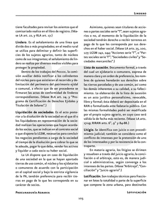 105
Procuraduría Agraria
tiene facultades para revisar los asientos que el
comisariado realice en el libro de registro.(Véa-
se LA art. 22, y RLA art. 17.)
LinderoLinderoLinderoLinderoLindero. Es el señalamiento de una línea que
divide dos o más propiedades; en el medio rural
se utiliza para delimitar y definir las superfi-
cies de los sujetos agrarios, tanto de núcleos
como de sus integrantes; el señalamiento de lin-
dero se realiza por diversos medios visibles para
proteger la propiedad.
Dentro de los trabajos del PROCEDE, la comi-
sión auxiliar debía notificar a los colindantes
del núcleo para que asistieran al recorrido y de-
limitación del perímetro del patrimonio ejidal
o comunal, a efecto que de ser procedente se
firmaran las actas de conformidad de linderos
correspondientes. (Véase RLA art. 24, y “Pro-
grama de Certificación de Derechos Ejidales y
Titulación de Solares”.)
Liquidación de sociedadesLiquidación de sociedadesLiquidación de sociedadesLiquidación de sociedadesLiquidación de sociedades. Es el acto poste-
rior a la disolución de la sociedad en el que él o
los liquidadores en representación de la socie-
dad realizan las operaciones que hayan acorda-
do los socios, que se indican en el contrato social
o que dispone la LGSM, necesarias para concluir
los negocios pendientes a cargo de la sociedad
al tiempo de la disolución para cobrar lo que se
le adeude, pagar lo que deba, vender los activos
y liquidar a cada socio su haber social.
La LA dispone que en caso de liquidación
de una sociedad en la que se hayan aportado
tierras de uso común, el núcleo y los ejidatarios
o comuneros de acuerdo con la participación
en el capital social y bajo la estricta vigilancia
de la PA, tendrán preferencia para recibir tie-
rras en pago de lo que les corresponda en su
carácter de socios.
Asimismo, quienes sean titulares de accio-
nes o partes sociales serie“T”,sean sujetos agra-
rios o no, al momento de la liquidación de la
sociedad tendrán derecho a recibir terrenos en
pago de lo que les corresponda por sus dere-
chos en el haber social. (Véase LA arts. 75, 100,
127; LGSM 242, 244; “Acciones serie ‘T’”, o “Par-
tes sociales serie‘T’”,“Sociedades civiles”y “So-
ciedades mercantiles”.)
Lista de sucesiónLista de sucesiónLista de sucesiónLista de sucesiónLista de sucesión. Documento formal, a través
del cual un ejidatario o comunero, expresa de
manera clara y en orden de preferencia, los nom-
bres de quienes heredarán sus derechos sobre
las tierras parceladas y de uso común, así como
los demás inherentes a su calidad, a su falleci-
miento. La elaboración de la lista de sucesión
es un acto jurídico personalísimo, revocable,
libre y formal; ésta deberá ser depositada en el
RAN o formalizada ante fedatario público. Con
las mismas formalidades podrá ser modificada
por el propio sujeto agrario, en cuyo caso será
válida la de fecha más reciente. (Véase LA arts.
17-19; RIRAN arts. 6º, 9º y 84-88.)
LitigioLitigioLitigioLitigioLitigio. Se identifica con juicio o con procedi-
miento judicial; también se considera como el
conflicto de intereses por la pretensión de uno
de los interesados y por la resistencia de la con-
traparte.
En materia agraria, los litigios se dirimen
y resuelven a través del juicio agrario, la conci-
liación o el arbitraje, esto es, de manera judi-
cial o administrativa, según convenga a los
intereses de las partes.(Véase“Arbitraje”,“Con-
ciliación” y “Juicio agrario”.)
LotificaciónLotificaciónLotificaciónLotificaciónLotificación.Son trabajos técnicos para fraccio-
nar en lotes la totalidad o parte de la superficie
que compone la zona urbana, para destinarlos
Lindero
Lotificación
 