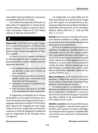 Procuraduría Agraria
106
como solares en los que ejidatarios, comuneros y
avecindados edificarán su vivienda.
Para realizar los trabajos de lotificación, se
debe observar la legislación en materia de de-
sarrollo urbano y los planes respectivos del es-
tado y municipios. (Véase LA art. 87; “Solares
urbanos” y “Zona de urbanización”.)
MMMMM
MagistradoMagistradoMagistradoMagistradoMagistrado. Funcionario judicial que integra-
do a una sala forma parte de un Tribunal cole-
giado o unitario. Se le conoce de manera
genérica como el juez encargado de un Tribu-
nal o juzgado.
En materia de justicia agraria, los Tribuna-
les Unitarios Agrarios están a cargo de un ma-
gistrado numerario, quienes deberán reunir los
siguientes requisitos:
• Ser ciudadano mexicano en ejercicio de
sus derechos y tener por lo menos 30
años cumplidos;
• Ser licenciado en derecho, con título ex-
pedido cuando menos cinco años antes
de la fecha de la designación;
• Comprobar una práctica profesional mí-
nima de cinco años, y
• Gozar de buena reputación y no haber
sido condenado por delito intencional.
El magistrado es designado por la Cámara
de Senadores y en los recesos de ésta por la Co-
misión Permanente del Congreso de la Unión, a
propuesta del Ejecutivo Federal. El Tribunal Su-
perior Agrario está integrado por cinco magis-
trados numerarios, cumpliendo con los mismos
requisitos y forma de designación establecida
para los magistrados de los Tribunales Unita-
rios Agrarios.
Los magistrados son responsables por las
faltas que cometan en el ejercicio de sus cargos
y por ello sujetos a los procedimientos y san-
ciones que determine la Ley Federal de Respon-
sabilidades Administrativas de los Servidores
Públicos. (Véase LOTA arts. 3º, 12-18, 30; RITA
arts. 2º, 4º y 5º.)
MandatoMandatoMandatoMandatoMandato. Contrato por virtud del cual una per-
sona llamada mandatario se obliga a ejecutar
por cuenta de otra, denominada mandante, los
actos que le son encomendados.
En la LA se establece que para la asistencia
válida de un mandatario a asamblea, bastará una
carta-poder suscrita ante dos testigos, ejidata-
rios o avecindados del propio núcleo ejidal o co-
munal. Para el caso de que el mandante no pueda
firmar, imprimirá su huella digital en la carta y
solicitará a un tercero que la firme y asiente el
nombre de ambos. Dicha ley dispone que no se
podrá designar mandatario para asistir a asam-
blea de formalidades especiales. (Véase LA arts.
23,fraccs.VII-XIV y 30.)
Masa hereditariaMasa hereditariaMasa hereditariaMasa hereditariaMasa hereditaria. Es el conjunto de bienes,
derechos y obligaciones que no se extinguen
con la muerte y constituyen el patrimonio que
podrá ser transmitido por sucesión.
En materia agraria, se constituye con los
derechos parcelarios,de uso común y los demás
que correspondan al ejidatario o comunero,
quien tiene la facultad de designar a la persona
que deba sucederle en los mencionados dere-
chos. (Véase LA arts. 17-18.)
Medidas cautelaresMedidas cautelaresMedidas cautelaresMedidas cautelaresMedidas cautelares. Son las providencias que
decreta el juzgador, a solicitud de las partes o
de oficio, para conservar la materia del litigio,
así como para evitar un grave e irreparable daño
a las mismas, con motivo de la tramitación de
un proceso.
Magistrado
Medidas cautelares
 