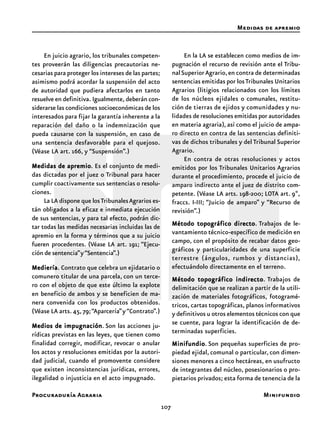 107
Procuraduría Agraria
En juicio agrario, los tribunales competen-
tes proveerán las diligencias precautorias ne-
cesarias para proteger los intereses de las partes;
asimismo podrá acordar la suspensión del acto
de autoridad que pudiera afectarlos en tanto
resuelve en definitiva. Igualmente, deberán con-
siderarse las condiciones socioeconómicas de los
interesados para fijar la garantía inherente a la
reparación del daño o la indemnización que
pueda causarse con la suspensión, en caso de
una sentencia desfavorable para el quejoso.
(Véase LA art. 166, y “Suspensión”.)
Medidas de apremioMedidas de apremioMedidas de apremioMedidas de apremioMedidas de apremio. Es el conjunto de medi-
das dictadas por el juez o Tribunal para hacer
cumplir coactivamente sus sentencias o resolu-
ciones.
La LA dispone que losTribunalesAgrarios es-
tán obligados a la eficaz e inmediata ejecución
de sus sentencias, y para tal efecto, podrán dic-
tar todas las medidas necesarias incluidas las de
apremio en la forma y términos que a su juicio
fueren procedentes. (Véase LA art. 191; “Ejecu-
ción de sentencia”y“Sentencia”.)
MedieríaMedieríaMedieríaMedieríaMediería. Contrato que celebra un ejidatario o
comunero titular de una parcela, con un terce-
ro con el objeto de que este último la explote
en beneficio de ambos y se beneficien de ma-
nera convenida con los productos obtenidos.
(Véase LA arts.45,79;“Aparcería”y“Contrato”.)
Medios de impugnaciónMedios de impugnaciónMedios de impugnaciónMedios de impugnaciónMedios de impugnación. Son las acciones ju-
rídicas previstas en las leyes, que tienen como
finalidad corregir, modificar, revocar o anular
los actos y resoluciones emitidas por la autori-
dad judicial, cuando el promovente considere
que existen inconsistencias jurídicas, errores,
ilegalidad o injusticia en el acto impugnado.
En la LA se establecen como medios de im-
pugnación el recurso de revisión ante el Tribu-
nalSuperiorAgrario,en contra de determinadas
sentencias emitidas por losTribunales Unitarios
Agrarios (litigios relacionados con los límites
de los núcleos ejidales o comunales, restitu-
ción de tierras de ejidos y comunidades y nu-
lidades de resoluciones emitidas por autoridades
en materia agraria), así como el juicio de ampa-
ro directo en contra de las sentencias definiti-
vas de dichos tribunales y del Tribunal Superior
Agrario.
En contra de otras resoluciones y actos
emitidos por los Tribunales Unitarios Agrarios
durante el procedimiento, procede el juicio de
amparo indirecto ante el juez de distrito com-
petente. (Véase LA arts. 198-200; LOTA art. 9º,
fraccs. I-III; “Juicio de amparo” y “Recurso de
revisión”.)
Método topográfico directoMétodo topográfico directoMétodo topográfico directoMétodo topográfico directoMétodo topográfico directo. Trabajos de le-
vantamiento técnico-específico de medición en
campo, con el propósito de recabar datos geo-
gráficos y particularidades de una superficie
terrestre (ángulos, rumbos y distancias),
efectuándolo directamente en el terreno.
Método topográfico indirectoMétodo topográfico indirectoMétodo topográfico indirectoMétodo topográfico indirectoMétodo topográfico indirecto. Trabajos de
delimitación que se realizan a partir de la utili-
zación de materiales fotográficos, fotogramé-
tricos, cartas topográficas, planos informativos
y definitivos u otros elementos técnicos con que
se cuente, para lograr la identificación de de-
terminadas superficies.
MinifundioMinifundioMinifundioMinifundioMinifundio. Son pequeñas superficies de pro-
piedad ejidal, comunal o particular, con dimen-
siones menores a cinco hectáreas, en usufructo
de integrantes del núcleo, posesionarios o pro-
pietarios privados; esta forma de tenencia de la
Medidas de apremio
Minifundio
 