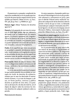 Procuraduría Agraria
118
El posesionario o poseedor cumpliendo los
requisitos establecidos en la LA puede ejercitar
la acción de prescripción respecto de las tierras
ejidales que detenta. (Véase LA arts. 23, fracc.
VIII, 48, 56-57, fracc. I, y RIRAN art. 93.)
Postura legalPostura legalPostura legalPostura legalPostura legal. (Véase “Subasta de derechos
agrarios”.)
PrecarioPrecarioPrecarioPrecarioPrecario. Es la posesión de una cosa sin contar
con el título legal; poseer algo por tolerancia
del dueño o por su inadvertencia. En materia
agraria, lo precario representa una irregulari-
dad en la tenencia de la tierra, con frecuencia
se confunde con invasión. Una posesión preca-
ria puede representar una cesión del uso de tie-
rras revocable a voluntad del propietario.
PredioPredioPredioPredioPredio. Es la superficie que tiene una persona
en propiedad o posesión debidamente delimi-
tada. Genéricamente, en la legislación anterior
se denominaban de esta manera las superficies
señaladas como de posible afectación, cuando
reunían ciertas causales establecidas en la LFRA.
PrescripciónPrescripciónPrescripciónPrescripciónPrescripción. Medio de adquirir bienes o libe-
rarse de obligaciones mediante el transcurso del
tiempo, conforme a las condiciones estableci-
das por la ley.
En la LA, esta acción la ejercita el campesi-
no que hubiere poseído tierras ejidales en con-
cepto de titular de derechos de ejidatario,
siempre que no sean las destinadas al asenta-
miento humano, ni se trate de bosques o sel-
vas, en forma pacífica, continua y pública
durante un periodo de cinco años, si la pose-
sión es de buena fe o de diez de mala fe, con el
objeto de adquirir sobre los terrenos los mis-
mos derechos de cualquier ejidatario sobre su
parcela.
En estos supuestos, el poseedor podrá acu-
dir ante el Tribunal Agrario en la vía de jurisdic-
ción voluntaria o controversia en juicio, para
que el referido Tribunal emita resolución res-
pecto de la adquisición de los derechos sobre la
parcela o tierras de que se trate. La demanda
presentada por cualquier interesado ante elTri-
bunal Agrario o la denuncia de despojo ante el
Ministerio Público, interrumpirá el plazo para
prescribir. (Véase LA arts. 20, fracc. III y 48.)
Prevención en materia agrariaPrevención en materia agrariaPrevención en materia agrariaPrevención en materia agrariaPrevención en materia agraria.Acuerdo delTri-
bunal Agrario dirigido y notificado al promoven-
te, a fin de que subsane alguno de los requisitos
legales o irregularidades detectadas en su escri-
to inicial de demanda, para que la solvente den-
tro del término de ocho días.
En el procedimiento de queja ante la PA,
con motivo de denuncias o irregularidades en
contra de servidores públicos o de integrantes
del comisariado ejidal, comunal o consejo de
vigilancia, la unidad administrativa competen-
te podrá emitir acuerdo para mejor proveer,
previniendo al quejoso para que subsane algu-
na irregularidad en su denuncia o aporte la in-
formación necesaria que permita realizar el
estudio e investigación correspondientes; en
este supuesto, se concederá un término peren-
torio de treinta días para que cumpla con lo
requerido; en caso contrario, se dará por con-
cluido el expediente independientemente de
que pueda presentar la queja con posterioridad.
(Véase LA art. 181, y RIPA art. 57.)
PPPPPROCAMPOROCAMPOROCAMPOROCAMPOROCAMPO. Programa del Gobierno Federal que
proporciona apoyos directos a los productores
rurales,otorgándolos de acuerdo con las caracte-
rísticas agronómicas y comerciales de la región,
exclusivamente para quienes se encuentran en el
padrón y hayan producido maíz, frijol, trigo,
Postura legal
PROCAMPO
 
