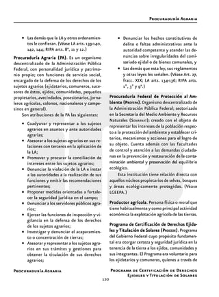 Procuraduría Agraria
120
• Las demás que la LA y otros ordenamien-
tos le confieran.(Véase LA arts.139-140,
142, 144; RIPA arts. 8°, 11 y 12.)
ProcuraduríaProcuraduríaProcuraduríaProcuraduríaProcuraduría Agraria (PAgraria (PAgraria (PAgraria (PAgraria (PAAAAA))))). Es un organismo
descentralizado de la Administración Pública
Federal, con personalidad jurídica y patrimo-
nio propio; con funciones de servicio social,
encargado de la defensa de los derechos de los
sujetos agrarios (ejidatarios, comuneros, suce-
sores de éstos, ejidos, comunidades, pequeños
propietarios,avecindados,posesionarios,jorna-
leros agrícolas, colonos, nacionaleros y campe-
sinos en general).
Son atribuciones de la PA las siguientes:
• Coadyuvar y representar a los sujetos
agrarios en asuntos y ante autoridades
agrarias;
• Asesorar a los sujetos agrarios en sus re-
laciones con terceros en la aplicación de
la LA;
• Promover y procurar la conciliación de
intereses entre los sujetos agrarios;
• Denunciar la violación de la LA e instar
a las autoridades a la realización de sus
funciones y emitir las recomendaciones
pertinentes;
• Proponer medidas orientadas a fortale-
cer la seguridad jurídica en el campo;
• Denunciar a los servidores públicos agra-
rios;
• Ejercer las funciones de inspección y vi-
gilancia en la defensa de los derechos
de los sujetos agrarios;
• Investigar y denunciar el acaparamien-
to o concentración de tierras;
• Asesorar y representar a los sujetos agra-
rios en sus trámites y gestiones para
obtener la titulación de sus derechos
agrarios;
• Denunciar los hechos constitutivos de
delito o faltas administrativas ante la
autoridad competente y atender las de-
nuncias sobre irregularidades del comi-
sariado ejidal o de bienes comunales, y
• Las demás que esta ley, sus reglamentos
y otras leyes les señalen. (Véase Art. 27,
fracc. XIX; LA arts. 134-136; RIPA arts.
1º, 3º y 9°.)
Procuraduría Federal de Protección alProcuraduría Federal de Protección alProcuraduría Federal de Protección alProcuraduría Federal de Protección alProcuraduría Federal de Protección al Am-Am-Am-Am-Am-
biente (Pbiente (Pbiente (Pbiente (Pbiente (PROFEPROFEPROFEPROFEPROFEPAAAAA))))).Organismo descentralizado de
la Administración Pública Federal; sectorizado
en la Secretaría del Medio Ambiente y Recursos
Naturales (SEMARNAT); creado con el objeto de
representar los intereses de la población respec-
to a la protección del ambiente y establecer cri-
terios, mecanismos y acciones para el logro de
su objeto. Cuenta además con las facultades
de control y atención a las demandas ciudada-
nas en la prevención y restauración de la conta-
minación ambiental y preservación del equilibrio
ecológico.
Esta institución tiene relación directa con
aquellos núcleos propietarios de selvas, bosques
y áreas ecológicamente protegidas. (Véase
LGEEPA.)
Productor agrícolaProductor agrícolaProductor agrícolaProductor agrícolaProductor agrícola. Persona física o moral que
tiene habitualmente y como principal actividad
económica la explotación agrícola de las tierras.
Programa de Certificación de DerechosPrograma de Certificación de DerechosPrograma de Certificación de DerechosPrograma de Certificación de DerechosPrograma de Certificación de Derechos Ejida-Ejida-Ejida-Ejida-Ejida-
les yles yles yles yles y TTTTTitulación deitulación deitulación deitulación deitulación de Solares (PSolares (PSolares (PSolares (PSolares (PROCEDEROCEDEROCEDEROCEDEROCEDE))))). Programa
del Gobierno Federal cuyo propósito fundamen-
tal era otorgar certeza y seguridad jurídica en la
tenencia de la tierra a los ejidos, comunidades y
sus integrantes. El Programa era voluntario para
los ejidatarios y comuneros, quienes a través de
Procuraduría Agraria
Programa de Certificación de Derechos
Ejidales y Titulación de Solares
 