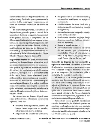 133
Procuraduría Agraria
cionamiento del citado Registro conforme a las
atribuciones y facultades que expresamente le
confiere la LA, otras leyes y reglamentos, así
como los acuerdos e instrucción del titular de
la SRA.
En el referido Reglamento, se establecen las
disposiciones generales para el control de la
tenencia de la tierra y seguridad documental
de los predios rústicos; la competencia de las
diferentes unidades administrativas que lo con-
forman; su sistema registral; la reglamentación
para la expedición de los certificados, títulos y
certificaciones, así como de los libros de ins-
cripciones, y las disposiciones del catastro ru-
ral nacional y de la asistencia técnica. (Véase
RIRAN y “Registro Agrario Nacional”.)
Reglamento interno del ejidoReglamento interno del ejidoReglamento interno del ejidoReglamento interno del ejidoReglamento interno del ejido. Ordenamiento
aprobado por la asamblea de ejidatarios, en el
que se establecen como mínimo las bases gene-
rales para la organización económica y social
del núcleo y los requisitos para admitir nuevos
ejidatarios, las reglas para el aprovechamiento
de las tierras de uso común y las demás que el
ejido considere convenientes para su desarro-
llo interno.Su modificación corresponde igual-
mente a la asamblea y en él se podrán establecer
otras atribuciones a este órgano supremo del
ejido, además de las establecidas en la ley de la
materia. El reglamento del ejido no debe con-
travenir a la LA.
La LA menciona en diversas disposiciones
a este ordenamiento, relacionado con diversos
aspectos, como son:
• Derechos de los ejidatarios, además de
los que tienen respecto de sus parcelas,
sobre las demás tierras ejidales;
• Adquisición del carácter de ejidatarios;
• Designación en su caso de comisiones y
secretarios auxiliares en apoyo al
comisariado;
• Establecimiento de otras facultades y
obligaciones del comisariado y consejo
de vigilancia;
• Aprovechamiento de los aguajes no asig-
nados en lo particular;
• Usufructo de parcela a un grupo de eji-
datarios, cuando no hubieren conveni-
do a sus derechos;
• Uso de la parcela escolar, y
• Aprovechamiento y acceso a las tierras
de uso común, por ejidatarios y
avecindados. (Véase LA arts. 10, 14-15,
fracc. II, 23, fraccs. I, XV, 32-33, fracc.V,
35-36, fraccs. I, IV, 55, 62, 70 y 74.)
Remoción de órganos de representación yRemoción de órganos de representación yRemoción de órganos de representación yRemoción de órganos de representación yRemoción de órganos de representación y
vigilancia en núcleosvigilancia en núcleosvigilancia en núcleosvigilancia en núcleosvigilancia en núcleos. Facultad de la asamblea
de ejidatarios y comuneros para remover, por
voto secreto en cualquier momento, de sus car-
gos a los integrantes del comisariado ejidal o
comunal y del consejo de vigilancia.
Al respecto, la LA señala que la asamblea
que tome esta determinación podrá ser convo-
cada por el comisariado y en su caso por el con-
sejo de vigilancia; en el supuesto de que estos
dos órganos se negaren a convocar, 25% de los
ejidatarios o comuneros debidamente acredi-
tados podrá solicitar a la PA que efectúe la
convocatoria correspondiente, siguiendo el pro-
cedimiento establecido para tal efecto.
Tomando en cuenta que la LA no establece
causales de remoción, las hipótesis pueden ser
previstas en el reglamento interno o estatuto
comunal, o derivar la remoción por el incumpli-
miento de las obligaciones determinadas en la
LA. (Véase LA arts. 24 y 40.)
Reglamento interno del ejido
Remoción de órganos de representación y vigilancia
en núcleos
 