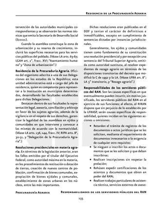 135
Procuraduría Agraria
tervención de las autoridades municipales co-
rrespondientes y se observarán las normas téc-
nicas que emita laSecretaría de DesarrolloSocial
(SEDESOL).
Cuando la asamblea constituya la zona de
urbanización y su reserva de crecimiento, in-
cluirá las superficies necesarias para los servi-
cios públicos del poblado.(Véase LA arts.65-67;
LGAH art. 2º, fracc. XVI; “Asentamiento huma-
no”y “Zona de urbanización”.)
Residencia de la ProcuraduríaResidencia de la ProcuraduríaResidencia de la ProcuraduríaResidencia de la ProcuraduríaResidencia de la Procuraduría AgrariaAgrariaAgrariaAgrariaAgraria. Ofici-
na del organismo adscrita a una de sus Delega-
ciones en los estados de la República; esta
unidad administrativa está a cargo del jefe de
residencia, quien es competente para represen-
tar a la Institución en municipios determina-
dos, desarrollando las facultades establecidas
para dichas Delegaciones.
Destacan dentro de sus facultades la repre-
sentación legal, asesoría, conciliación y arbitraje
en favor de los sujetos agrarios, además de la
vigilancia en el respeto de sus derechos, garan-
tizar la legalidad de las asambleas en ejidos y
comunidades en que interviene y convocar a
las mismas de acuerdo con la normatividad.
(Véase LA arts. 136, 144, fracc. IV; RIPA arts. 8°,
30-31, y “Delegación de la Procuraduría Agra-
ria”.)
Resoluciones presidenciales en materia agra-Resoluciones presidenciales en materia agra-Resoluciones presidenciales en materia agra-Resoluciones presidenciales en materia agra-Resoluciones presidenciales en materia agra-
riariariariaria. En términos de la legislación anterior, eran
los fallos emitidos por el titular del Ejecutivo
Federal, como autoridad máxima en la materia,
en los procedimientos de restitución o dotación
de tierras, creación de nuevos centros de po-
blación, confirmación de bienes comunales, ex-
propiación de bienes ejidales y comunales,
establecimiento de zonas urbanas en los nú-
cleos, entre las más importantes.
Dichas resoluciones eran publicadas en el
DOF y tenían el carácter de definitivas e
inmodificables, excepto en cumplimiento de
sentencias dictadas por instancias jurisdiccio-
nales.
Generalmente, los ejidos y comunidades
tienen como fundamento de su constitución
una resolución presidencial y por excepción una
sentencia del Tribunal Superior Agrario, emiti-
da como autoridad sustituta, al resolver expe-
dientes de rezago agrario en términos de las
disposiciones transitorias del decreto que mo-
dificó la C de 1992 y la LA. (Véase LFRA art. 8º;
LA 3º transitorio, y “Rezago agrario”.)
Responsabilidades de los serResponsabilidades de los serResponsabilidades de los serResponsabilidades de los serResponsabilidades de los servidores públi-vidores públi-vidores públi-vidores públi-vidores públi-
cos del RANcos del RANcos del RANcos del RANcos del RAN.Son las causas específicas en que
eventualmente pueden incurrir,sin motivo jus-
tificado, los servidores públicos del RAN en el
ejercicio de sus funciones; al efecto, el RIRAN
dispone que sin perjuicio de lo establecido por
la LFRASP, serán causas específicas de respon-
sabilidad, quienes incidan en las siguientes ac-
ciones u omisiones:
• Retarden el trámite de registros de los
documentos o actos jurídicos que se les
soliciten, mediante el requerimiento de
documentos innecesarios o la exigencia
de cualquier otro requisito;
• Se nieguen a inscribir los actos o docu-
mentos que se les soliciten y que deban
inscribirse;
• Realicen inscripciones sin respetar la
prelación;
• Rehúsen expedir certificaciones de los
asientos y documentos que obren en
poder del RAN;
• Realicen trabajos particulares de asisten-
cia técnica, servicios externos de aseso-
Residencia de la Procuraduría Agraria
Responsabilidades de los servidores públicos del RAN
 