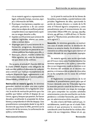 Procuraduría Agraria
136
ría en materia agraria o representación
legal, utilizando tiempo, recursos, equi-
po o información del RAN;
• Practiquen inscripciones y expidan cer-
tificados parcelarios o de uso común
sobre tierras objeto de conflicto judicial,
o expidan éstos o sus reposiciones a quie-
nes no tengan derecho a ello;
• Expidan certificaciones que carezcan de
asientos registrales, alteren sus conte-
nidos u omitan datos;
• Dispongan para sí o para terceros de in-
formación, programas, documentos,
etcétera,sin autorización previade los ser-
vidores públicos facultados para ello, y
• Destruyan, alteren, mutilen o dañen los
folios agrarios, así como los documen-
tos que obren en los archivos.
Por su parte, el artículo 8°, fracción XXIV de
la citada LFRASP, dispone como obligación de
todo servidor público el abstenerse de cualquier
acto u omisión que implique incumplimiento de
cualquier disposición legal, reglamentaria o ad-
ministrativa relacionada con el servicio público.
(Véase RIRAN,y LFRASP art.8°.)
Restitución en materia agrariaRestitución en materia agrariaRestitución en materia agrariaRestitución en materia agrariaRestitución en materia agraria. En términos
generales, restituir es volver una cosa a quien
la tenía anteriormente. En la legislación ante-
rior, la acción de restitución permitía que a los
pueblos que habían sufrido el despojo de sus
tierras, aguas y bosques que poseían, les fueran
devueltos acreditando la propiedad de dichos
bienes y comprobando el referido despojo. Este
procedimiento contemplado desde la Ley del 6
de enero de 1915 hasta la LFRA, permitió con la
restitución de los terrenos, la conformación de
ejidos y comunidades.
La LA prevé la restitución de los bienes de
los ejidos y comunidades, cuando hubieren sido
privados ilegalmente de ellos, ejercitando la
acción de manera directa o a través de la PA
ante el Tribunal Agrario competente y como
procedimiento para el reconocimiento de una
comunidad. (Véase LFRA arts. 191-194, 279-285;
LA arts.49, 98 fracc. I; LOTA 18 fracc. II;“Acción
agraria” y “Resoluciones presidenciales en ma-
teria agraria”.)
ReversiónReversiónReversiónReversiónReversión. En términos generales, es restituir
una cosa al estado anterior; la devolución de
bienes a su anterior dueño. En el ámbito admi-
nistrativo se utiliza esta figura para restituir al
titular afectado de sus propiedades expropia-
das.
En materia agraria, esta acción ejercitada
por el FIFONAFE tiene como finalidad devolver los
terrenos expropiados a los ejidos y comunida-
des o a sus integrantes, cuado se destinen a un
fin distinto del señalado en el decreto res-
pectivo, o si transcurrido un plazo de cinco años
no se ha cumplido con la causa de utilidad
pública.
El Reglamento correspondiente de la LA
establece el procedimiento previo para que el
FIFONAFE demande ante los Tribunales Agrarios
la reversión parcial o total de los bienes expro-
piados; determinando una etapa de investiga-
ción para comprobar las causales señaladas
anteriormente y otra de conciliación con la de-
pendencia o entidad favorecida, para obtener
por vía administrativa dicha reversión.
Ha sido criterio del Poder Judicial que, in-
variablemente, tendrá que ser el citado Fidei-
comiso el que promueva la reversión, sin
considerarla como facultad de los núcleos afec-
tados o de sus integrantes. (Véase LA art. 97;
Restitución en materia agraria
Reversión
 