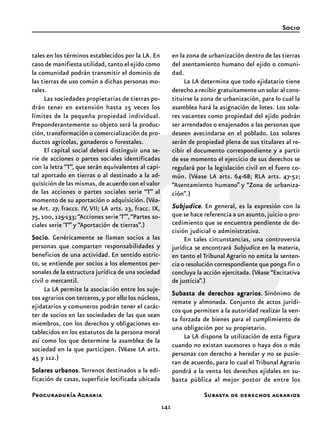 141
Procuraduría Agraria
tales en los términos establecidos por la LA. En
caso de manifiesta utilidad, tanto el ejido como
la comunidad podrán transmitir el dominio de
las tierras de uso común a dichas personas mo-
rales.
Las sociedades propietarias de tierras po-
drán tener en extensión hasta 25 veces los
límites de la pequeña propiedad individual.
Preponderantemente su objeto será la produc-
ción,transformación o comercialización de pro-
ductos agrícolas, ganaderos o forestales.
El capital social deberá distinguir una se-
rie de acciones o partes sociales identificadas
con la letra “T”, que serán equivalentes al capi-
tal aportado en tierras o al destinado a la ad-
quisición de las mismas, de acuerdo con el valor
de las acciones o partes sociales serie “T” al
momento de su aportación o adquisición. (Véa-
se Art. 27, fraccs. IV, VII; LA arts. 23, fracc. IX,
75, 100, 125-133;“Acciones serie ‘T’”,“Partes so-
ciales serie ‘T’”y “Aportación de tierras”.)
SocioSocioSocioSocioSocio. Genéricamente se llaman socios a las
personas que comparten responsabilidades y
beneficios de una actividad. En sentido estric-
to, se entiende por socios a los elementos per-
sonales de la estructura jurídica de una sociedad
civil o mercantil.
La LA permite la asociación entre los suje-
tos agrarios con terceros, y por ello los núcleos,
ejidatarios y comuneros podrán tener el carác-
ter de socios en las sociedades de las que sean
miembros, con los derechos y obligaciones es-
tablecidos en los estatutos de la persona moral
así como los que determine la asamblea de la
sociedad en la que participen. (Véase LA arts.
45 y 112.)
Solares urbanosSolares urbanosSolares urbanosSolares urbanosSolares urbanos. Terrenos destinados a la edi-
ficación de casas, superficie lotificada ubicada
en la zona de urbanización dentro de las tierras
del asentamiento humano del ejido o comuni-
dad.
La LA determina que todo ejidatario tiene
derecho a recibir gratuitamente un solar al cons-
tituirse la zona de urbanización, para lo cual la
asamblea hará la asignación de lotes. Los sola-
res vacantes como propiedad del ejido podrán
ser arrendados o enajenados a las personas que
deseen avecindarse en el poblado. Los solares
serán de propiedad plena de sus titulares al re-
cibir el documento correspondiente y a partir
de ese momento el ejercicio de sus derechos se
regulará por la legislación civil en el fuero co-
mún. (Véase LA arts. 64-68; RLA arts. 47-52;
“Asentamiento humano” y “Zona de urbaniza-
ción”.)
SubjudiceSubjudiceSubjudiceSubjudiceSubjudice. En general, es la expresión con la
que se hace referencia a un asunto,juicio o pro-
cedimiento que se encuentra pendiente de de-
cisión judicial o administrativa.
En tales circunstancias, una controversia
jurídica se encontrará Subjudice en la materia,
en tanto el Tribunal Agrario no emita la senten-
cia o resolución correspondiente que ponga fin o
concluya la acción ejercitada. (Véase “Excitativa
de justicia”.)
Subasta de derechos agrariosSubasta de derechos agrariosSubasta de derechos agrariosSubasta de derechos agrariosSubasta de derechos agrarios. Sinónimo de
remate y almoneda. Conjunto de actos jurídi-
cos que permiten a la autoridad realizar la ven-
ta forzada de bienes para el cumplimiento de
una obligación por su propietario.
La LA dispone la utilización de esta figura
cuando no existan sucesores o haya dos o más
personas con derecho a heredar y no se pusie-
ran de acuerdo, para lo cual el Tribunal Agrario
pondrá a la venta los derechos ejidales en su-
basta pública al mejor postor de entre los
Socio
Subasta de derechos agrarios
 