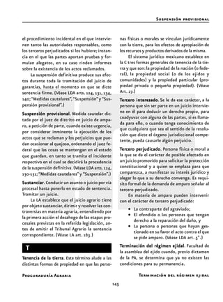 145
Procuraduría Agraria
el procedimiento incidental en el que intervie-
nen tanto las autoridades responsables, como
los terceros perjudicados si los hubiere; instan-
cia en el que las partes aportan pruebas y for-
mulan alegatos, en su caso rinden informes
sobre la existencia de los actos reclamados.
La suspensión definitiva produce sus efec-
tos durante toda la tramitación del juicio de
garantías, hasta el momento en que se dicte
sentencia firme. (Véase LDA arts. 124, 131, 134,
140;“Medidas cautelares”,“Suspensión”y “Sus-
pensión provisional”.)
Suspensión provisionalSuspensión provisionalSuspensión provisionalSuspensión provisionalSuspensión provisional. Medida cautelar dic-
tada por el juez de distrito en juicio de ampa-
ro, a petición de parte, cuando existe urgencia,
por considerar inminente la ejecución de los
actos que se reclaman y los perjuicios que pue-
dan ocasionar al quejoso, ordenando el juez fe-
deral que las cosas se mantengan en el estado
que guardan, en tanto se tramita el incidente
respectivo en el cual se decidirá la procedencia
de la suspensión definitiva.(Véase LDA arts.124,
130-131; “Medidas cautelares”y “Suspensión”.)
SustanciarSustanciarSustanciarSustanciarSustanciar.Conducir un asunto o juicio por vía
procesal hasta ponerlo en estado de sentencia.
Tramitar un juicio.
La LA establece que el juicio agrario tiene
por objeto sustanciar,dirimir y resolver las con-
troversias en materia agraria, entendiendo por
la primera acción el desahogo de las etapas pro-
cesales previstas en la referida legislación, an-
tes de emitir el Tribunal Agrario la sentencia
correspondiente. (Véase LA art. 163.)
TTTTT
TTTTTenencia de la tierraenencia de la tierraenencia de la tierraenencia de la tierraenencia de la tierra. Este término alude a las
distintas formas de propiedad en que las perso-
nas físicas o morales se vinculan jurídicamente
con la tierra, para los efectos de apropiación de
los recursos y productos derivados de la misma.
El sistema jurídico mexicano establece en
la C tres formas generales de tenencia de la tie-
rra y que son:la propiedad de la nación (o fede-
ral), la propiedad social (o de los ejidos y
comunidades) y la propiedad particular (pro-
piedad privada o pequeña propiedad). (Véase
Art. 27.)
TTTTTererererercero interesadocero interesadocero interesadocero interesadocero interesado. Se le da ese carácter, a la
persona que sin ser parte en un juicio intervie-
ne en él para deducir un derecho propio, para
coadyuvar con alguna de las partes, si es llama-
da para ello, o cuando tenga conocimiento de
que cualquiera que sea el sentido de la resolu-
ción que dicte el órgano jurisdiccional compe-
tente, pueda causarle algún perjuicio.
TTTTTererererercero perjudicadocero perjudicadocero perjudicadocero perjudicadocero perjudicado. Persona física o moral a
la que se da el carácter de posible afectado en
un juicio promovido para solicitar la protección
constitucional y a quien se emplaza para que
comparezca, a manifestar su interés jurídico y
alegar lo que a su derecho convenga. Es requi-
sito formal de la demanda de amparo señalar al
tercero perjudicado.
En materia de amparo pueden intervenir
con el carácter de tercero perjudicado:
• La contraparte del agraviado;
• El ofendido o las personas que tengan
derecho a la reparación del daño, y
• La persona o personas que hayan ges-
tionado en su favor el acto contra el que
se pide amparo. (Véase LDA art. 5º.)
TTTTTerminación del régimen ejidalerminación del régimen ejidalerminación del régimen ejidalerminación del régimen ejidalerminación del régimen ejidal. Facultad de
la asamblea del ejido cuando, previo dictamen
de la PA, se determina que ya no existen las
condiciones para su permanencia.
Suspensión provisional
Terminación del régimen ejidal
 
