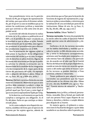 Procuraduría Agraria
146
Este procedimiento inicia con la petición
formal a la PA, por el órgano de representación
del núcleo, para que emita el dictamen señala-
do, por el que en su caso se establece que ya no
existen las condiciones jurídicas y materiales
para que continúe su vida como ente de pro-
piedad social.
La emisión del referido dictamen la realiza
el titular de la PA y ordena su publicación en el
DOF y en el periódico de mayor circulación en
la localidad en que se ubique el ejido. Tomada
la determinación por la asamblea, este organis-
mo promoverá el procedimiento para efectuar
las cancelaciones respectivas en el RAN.
Para la terminación del régimen ejidal se
debe prever la liquidación de las obligaciones
subsistentes del núcleo y, en su caso, la asigna-
ción de derechos en pleno dominio.Algunas de
las causas más recurrentes por las que se pudie-
ra solicitar la referida terminación son la
desavecindad de la totalidad de los integrantes
o la desincorporación de la mayor parte de las
tierras del patrimonio del ejido, vía expropia-
ción o adopción del dominio pleno. (Véase LA
art. 23, fracc. XII, 29, y RIPA arts. 76-81.)
TTTTTérminoérminoérminoérminoérmino.(Del latín terminus;límite de una cosa
material o inmaterial.) Momento en que un acto
jurídico debe comenzar a producir o dejar de
producir sus efectos. Se conoce como término
judicial aquel que fija el juez y como legal al
que se encuentra expresamente fijado por la ley.
En la doctrina, es el momento en que ha de
cumplirse o extinguirse una obligación. Es el
fin del plazo. Fecha en que concluye un deter-
minado plazo.
La LA,como cualquier otra disposición nor-
mativa, establece términos para el ejercicio de
acciones por los sujetos agrarios, además de
otros términos que se fijan para la duración de
funciones de órganos de representación y vigi-
lancia en ejidos y comunidades, o términos para
la realización de una actividad por parte de las
instituciones. (Véase LA arts. 61, 75 fracc. II,
80, 84, 181-182, 188, 191, 199 y 200.)
TTTTTerrenos baldíoserrenos baldíoserrenos baldíoserrenos baldíoserrenos baldíos. (Véase “Baldíos”.)
TTTTTerrenos nacionaleserrenos nacionaleserrenos nacionaleserrenos nacionaleserrenos nacionales.Terrenos de propiedad de
la nación sobre los cuales el Ejecutivo Federal
puede ejercitar actos de administración y do-
minio.
Conforme a la LA, los terrenos nacionales
son los baldíos deslindados y medidos que re-
cobra la nación. La SRA efectúa estas activida-
des y emite la declaratoria correspondiente;
asimismo está facultada para enajenarlos a tí-
tulo oneroso fuera de subasta a los particula-
res, de acuerdo con el valor que fije el Comité
Técnico deValuación de la propia dependencia,
cuando se trate de tierras con vocación agrope-
cuaria o del avalúo que emita el INDAABIN cuan-
do los terrenos se puedan destinar a fines
turísticos, urbanos o industriales.
Tienen preferencia para adquirir terrenos
nacionales sus poseedores que los hayan
usufructuado en los últimos tres años. (Véase
LA arts. 160-162; RLAMOPR arts. 99-102; “Ava-
lúo”, “Comité técnico de valuación” y “Deslin-
de”.)
TTTTTestamentoestamentoestamentoestamentoestamento.Acto jurídico, unilateral, persona-
lísimo, revocable, libre y formal, por medio del
cual una persona física capaz dispone de sus
bienes y derechos y declara o cumple deberes
para después de su muerte.
En materia agraria, el ejidatario o comu-
nero tiene la facultad de designar a quien deba
sucederle en sus derechos sobre la parcela y en
Término
Testamento
 