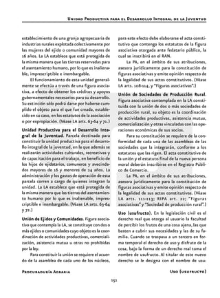 151
Procuraduría Agraria
establecimiento de una granja agropecuaria de
industrias rurales explotada colectivamente por
las mujeres del ejido o comunidad mayores de
16 años. La LA establece que está protegida de
la misma manera que las tierras reservadas para
el asentamiento humano, por lo que es inaliena-
ble, imprescriptible e inembargable.
El funcionamiento de esta unidad general-
mente se efectúa a través de una figura asocia-
tiva, a efecto de obtener los créditos y apoyos
gubernamentales necesarios para su desarrollo.
Su extinción sólo podrá darse por haberse cum-
plido el objeto para el que fue creada, estable-
cido en su caso, en los estatutos de la asociación
o por expropiación. (Véase LA arts. 63-64 y 71.)
Unidad Productiva para el Desarrollo InteUnidad Productiva para el Desarrollo InteUnidad Productiva para el Desarrollo InteUnidad Productiva para el Desarrollo InteUnidad Productiva para el Desarrollo Inte-----
gral de la Juventudgral de la Juventudgral de la Juventudgral de la Juventudgral de la Juventud. Parcela destinada para
constituir la unidad productiva para el desarro-
llo integral de la juventud, en la que además se
realizarán actividades culturales, recreativas y
de capacitación para el trabajo, en beneficio de
los hijos de ejidatarios, comuneros y avecinda-
dos mayores de 16 y menores de 24 años. La
administración y los gastos de operación de esta
parcela corren a cargo de quienes integran la
unidad. La LA establece que está protegida de
la misma manera que las tierras del asentamien-
to humano por lo que es inalienable, impres-
criptible e inembargable. (Véase LA arts. 63-64
y 72.)
Unión de Ejidos y ComunidadesUnión de Ejidos y ComunidadesUnión de Ejidos y ComunidadesUnión de Ejidos y ComunidadesUnión de Ejidos y Comunidades. Figura asocia-
tiva que contempla la LA, se constituye con dos o
más ejidos o comunidades cuyo objeto es la coor-
dinación de actividades productivas, comerciali-
zación, asistencia mutua u otras no prohibidas
por la ley.
Para constituir la unión se requiere el acuer-
do de la asamblea de cada uno de los núcleos,
para este efecto debe elaborarse el acta consti-
tutiva que contenga los estatutos de la figura
asociativa otorgada ante fedatario público, la
cual se inscribirá en el RAN.
La PA, en el ámbito de sus atribuciones,
asesora jurídicamente para la constitución de
figuras asociativas y emite opinión respecto de
la legalidad de sus actos constitutivos. (Véase
LA arts. 108-114, y “Figuras asociativas”.)
Unión deUnión deUnión deUnión deUnión de Sociedades de Producción RuralSociedades de Producción RuralSociedades de Producción RuralSociedades de Producción RuralSociedades de Producción Rural.
Figura asociativa contemplada en la LA consti-
tuida con la unión de dos o más sociedades de
producción rural, su objeto es la coordinación
de actividades productivas, asistencia mutua,
comercialización y otras vinculadas con las ope-
raciones económicas de sus socios.
Para su constitución se requiere de la con-
formidad de cada una de las asambleas de las
sociedades que la integrarán, conforme a los
estatutos que las rigen. El acta constitutiva de
la unión y el estatuto final de la nueva persona
moral deberán inscribirse en el Registro Públi-
co de Comercio.
La PA, en el ámbito de sus atribuciones,
asesora jurídicamente para la constitución de
figuras asociativas y emite opinión respecto de
la legalidad de sus actos constitutivos. (Véase
LA arts. 111-113; RIPA art. 22; “Figuras
asociativas” y “Sociedad de producción rural”.)
UsoUsoUsoUsoUso (usufructousufructousufructousufructousufructo). En la legislación civil es el
derecho real que otorga al usuario la facultad
de percibir los frutos de una cosa ajena, las que
basten a cubrir sus necesidades y las de su fa-
milia. Cuando se traspasa a un tercero en for-
ma temporal el derecho de uso y disfrute de la
cosa, bajo la forma de un derecho real toma el
nombre de usufructo. Al titular de este nuevo
derecho se le designa con el nombre de usu-
Unidad Productiva para el Desarrollo Integral de la Juventud
Uso (usufructo)
 