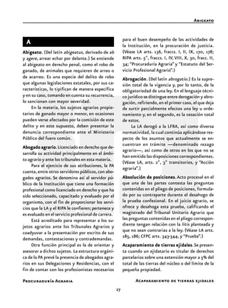 27
Procuraduría Agraria Acaparamiento de tierras ejidales
Abigeato
AAAAA
AbigeatoAbigeatoAbigeatoAbigeatoAbigeato. (Del latín abigeatus, derivado de ab
y agere, arrear echar por delante.) Se entiende
al abigeato en derecho penal, como el robo de
ganado, de animales que requieren de arreo o
de acarreo. Es una especie del delito de robo
que algunas legislaciones estatales, por sus ca-
racterísticas, lo tipifican de manera específica
y en su caso, tomando en cuenta su recurrencia,
lo sancionan con mayor severidad.
En la materia, los sujetos agrarios propie-
tarios de ganado mayor o menor, en ocasiones
pueden verse afectados por la comisión de este
delito y en este supuesto, deben presentar la
denuncia correspondiente ante el Ministerio
Público del fuero común.
AbogadoAbogadoAbogadoAbogadoAbogado agrarioagrarioagrarioagrarioagrario.Licenciado en derecho que de-
sarrolla su actividad principalmente en el ámbi-
to agrario y ante los tribunales en esta materia.
Para el ejercicio de sus atribuciones, la PA
cuenta,entre otros servidores públicos,con abo-
gados agrarios. Se denomina así al servidor pú-
blico de la Institución que tiene una formación
profesional como licenciado en derecho y que ha
sido seleccionado, capacitado y evaluado por el
organismo, con el fin de proporcionar los servi-
cios que la LA y el RIPA le confieren; pertenece y
es evaluado en el servicio profesional de carrera.
Está acreditado para representar a los su-
jetos agrarios ante los Tribunales Agrarios y
coadyuvar a la presentación por escrito de sus
demandas, contestaciones y contrademandas.
Otra función principal es la de orientar y
asesorar a dichos sujetos. La estructura orgáni-
ca de la PA prevé la presencia de abogados agra-
rios en sus Delegaciones y Residencias, con el
fin de contar con los profesionistas necesarios
para el buen desempeño de las actividades de
la Institución, en la procuración de justicia.
(Véase LA arts. 136, fraccs. I, II, IX, 170, 178;
RIPA arts. 5º, fraccs. I, IV, VIII, X, 30, fracc. II,
34; “Procuraduría Agraria” y “Estatuto del Ser-
vicio Profesional Agrario”.)
AbrogaciónAbrogaciónAbrogaciónAbrogaciónAbrogación. (Del latín abrogatio.) Es la supre-
sión total de la vigencia y, por lo tanto, de la
obligatoriedad de una ley. En el lenguaje técni-
co jurídico se distingue entre derogación y abro-
gación, refiriendo, en el primer caso, el que deja
de surtir parcialmente efectos una ley u orde-
namiento y, en el segundo, es la cesación total
de estos.
La LA derogó a la LFRA, así como diversa
normatividad, la cual continúa aplicándose res-
pecto de los asuntos que actualmente se en-
cuentran en trámite —denominado rezago
agrario—, así como de otros en los que no se
han emitido las disposiciones correspondientes.
(Véase LA, arts. 2º, 3º transitorios, y “Acción
agraria”.)
Absolución de posicionesAbsolución de posicionesAbsolución de posicionesAbsolución de posicionesAbsolución de posiciones.Acto procesal en el
que una de las partes contesta las preguntas
contenidas en el pliego de posiciones, formula-
do por su contraparte durante el desahogo de
la prueba confesional. En el juicio agrario, se
ofrece y desahoga esta prueba, calificando el
magistrado del Tribunal Unitario Agrario que
las preguntas contenidas en el pliego correspon-
diente tengan relación con la litis planteada y
que no sean contrarias a la ley. (Véase LA arts.
185, 186; CFPC arts. 343-344, y “Prueba”.)
Acaparamiento de tierras ejidalesAcaparamiento de tierras ejidalesAcaparamiento de tierras ejidalesAcaparamiento de tierras ejidalesAcaparamiento de tierras ejidales.Se presen-
ta cuando un ejidatario es titular de derechos
parcelarios sobre una extensión mayor a 5% del
total de las tierras del núcleo o del límite de la
pequeña propiedad.
 