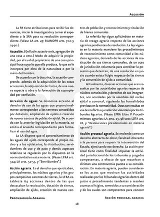 Procuraduría Agraria
28
Accesión
Acción procesal agraria
La PA tiene atribuciones para recibir las de-
nuncias,iniciar la investigación y turnar el expe-
diente a la SRA para su resolución correspon-
diente. (Véase LA art. 47; RLAMOPR arts. 7-10 y
25-30.)
AccesiónAccesiónAccesiónAccesiónAccesión.(Del latín accesio-onis,agregación de
una cosa a otra.) Modo de adquirir la propie-
dad, por el cual el propietario de una cosa prin-
cipal hace suyo lo que ella produce, lo que se le
incorpora por obra de la naturaleza o por la
mano del hombre.
De acuerdo con la doctrina, la accesión com-
prende, además de la adquisición de las cosas
accesorias,la adquisición de frutos,de una nue-
va especie u obra y la formación de copropie-
dad por confusión.
Accesión de aguasAccesión de aguasAccesión de aguasAccesión de aguasAccesión de aguas. Se denomina accesión al
derecho de uso de las aguas que proporcional-
mente corresponden a los terrenos concedidos
por dotación, ampliación de ejidos o creación
de nuevos centros de población ejidal.De acuer-
do con la anterior legislación en la materia, se
emitía el acuerdo correspondiente para forma-
lizar el uso del agua.
La LA dispone que el aprovechamiento de
las aguas del ejido corresponde al propio nú-
cleo y a los ejidatarios; la distribución, servi-
dumbres de uso y de paso y demás aspectos
relativos se regularán por lo dispuesto en la
normatividad en esta materia.(Véase LFRA art.
324; LA arts. 52-55, y “Servidumbre”.)
Acción agrariaAcción agrariaAcción agrariaAcción agrariaAcción agraria. Es el derecho que ejercitaban,
principalmente, los núcleos agrarios y los gru-
pos campesinos carentes de tierras, la LFRA es-
tablecía 64 acciones dentro de las que
destacaban la restitución, dotación de tierras,
ampliación de ejido, creación de nuevos cen-
tros de población y reconocimiento y titulación
de bienes comunales.
La referida ley sigue aplicándose en mate-
ria de rezago agrario respecto de las acciones
agrarias pendientes de resolución. La ley vigen-
te en la materia mantiene los procedimientos
de reconocimiento como comunidad a los nú-
cleos agrarios, derivado de las acciones de res-
titución de sus tierras comunales, de un acto
de jurisdicción voluntaria para acreditar la po-
sesión que detentan, de una resolución en jui-
cio cuando exista litigio respecto de las tierras
y la conversión de ejido a comunidad.
Actualmente, diversas acciones que eran re-
sueltas por las autoridades agrarias respecto de
núcleos constituidos y derechos de sus integran-
tes, son acordadas por la asamblea del núcleo
ejidal o comunal, siguiendo las formalidades
previstas en la normatividad. Otras son resultas en
vía deconflictoojurisdicciónvoluntariaporlosTri-
bunales Agrarios. (Véase LFRA Libro V Procedi-
mientos agrarios; LA arts. 23, 98-100; LOTA art.
18, y “Resoluciones presidenciales en materia
agraria”.)
Acción procesal agrariaAcción procesal agrariaAcción procesal agrariaAcción procesal agrariaAcción procesal agraria.Se entiende como un
derecho abstracto de obrar, facultad inherente
a la persona para requerir la intervención del
Estado, ejercitando ese derecho. La acción pro-
cesal tiene como finalidad impulsar la activi-
dad jurisdiccional de los tribunales y juzgados
competentes, a efecto de que resuelvan o
diriman una controversia puesta a su conside-
ración. En materia agraria, pueden considerar-
se los actos que motivan las actividades
realizadas por losTribunalesAgrarios dentro del
juicio o procedimiento tendentes a resolver
asuntos o litigios, sometidos a su consideración
y de los cuales son competentes para conocer
 