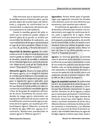 35
Procuraduría Agraria
Cabe mencionar que es requisito para que
la asamblea autorice el dominio pleno, que las
parcelas objeto del acuerdo hayan sido delimi-
tadas y asignadas de conformidad con la
normatividad. La adquisición del dominio ple-
no es potestativa de cada ejidatario.
Cuando la asamblea general del ejido re-
suelva que los ejidatarios pueden adoptar el
dominio pleno de la parcela, se tendrán por
transmitidos los derechos de explotación, uso
o aprovechamiento de las aguas necesarias para
el riego de la tierra parcelada. (Véase LA arts.
23, fracc. IX, 56, 81-83, y “Derecho del tanto”.)
Adquisición de derechos agrariosAdquisición de derechos agrariosAdquisición de derechos agrariosAdquisición de derechos agrariosAdquisición de derechos agrarios. De confor-
midad con la LA, la adquisición de derechos en la
materia puede ser mediante la sucesión, cesión
de derechos, acuerdo de asamblea o resolución
de los Tribunales Agrarios en juicios de prescrip-
ción. (Véase LA arts. 17-18,48, 80;“Cesión de de-
rechos”,“Prescripción”y“Testamento”.)
Afectación agrariaAfectación agrariaAfectación agrariaAfectación agrariaAfectación agraria. Durante la etapa política
del reparto agrario, así se designó al conjunto
de medidas que la Federación o los estados rea-
lizaban dentro de la competencia que les otor-
gaba la legislación agraria aplicable, para
imponer a la propiedad privada las modalida-
des que dictara el interés público; en tales cir-
cunstancias, se satisfacían necesidades agrarias
a favor de los grupos de campesinos solicitan-
tes de tierras. Actualmente los asuntos consi-
derados de rezago agrario relacionados con
expropiación (afectación de tierras),a partir de
la modificación constitucional de 1992 y en tér-
minos de la LA vigente, son resueltos por el Tri-
bunal Superior Agrario. (Véase Art. 27 antes de
la reforma de 1992; LFRA arts. 249-251; LA 3º
transitorio; “Resoluciones presidenciales en
materia agraria” y “Reforma agraria”.)
AgostaderoAgostaderoAgostaderoAgostaderoAgostadero. Terreno donde pasta el ganado.
Lugar cuya vegetación consumen los animales
como alimento, junto con otros elementos que
encuentren y que necesitan para subsistir.
El coeficiente de agostadero es el número
de hectáreas suficientes para sostener una uni-
dad animal y varía según las condiciones de cli-
ma, suelo y vegetación de la región. Dicho
coeficiente sirve para determinar los límites
de la pequeña propiedad ganadera, de acuerdo
con la normatividad, es decir, la necesaria para
mantener hasta 500 cabezas de ganado mayor
o su equivalente en ganado menor. (Véase LA
arts. 116, fracc. II, 117, último párrafo, 120-122;
“Cerril”y “Propiedad privada”.)
AgraAgraAgraAgraAgravioviovioviovio. En términos generales, se entiende
como la afectación de los derechos e intereses
jurídicos de una persona,comúnmente a través
de una resolución judicial o acto de autoridad.
También cada uno de los motivos de impugna-
ción expresados en las demandas de amparo y
recursos de apelación o de revisión contra una
resolución emitida en primera instancia. (Véa-
se LDA art. 88, y “Juicio de amparo”.)
Aguas de propiedad nacionalAguas de propiedad nacionalAguas de propiedad nacionalAguas de propiedad nacionalAguas de propiedad nacional. De conformidad
con la C, son propiedad de la nación las aguas de
los mares territoriales en la extensión y térmi-
nos que fije el derecho internacional; las aguas
marinas interiores; las de las lagunas y esteros
que se comuniquen permanente o intermitente-
mente con el mar; la de los lagos interiores de
formación natural que estén ligados directa-
mente a corrientes constantes; las de los ríos y
afluentes directos o indirectos; las de las corrien-
tes constantes o intermitentes y sus afluentes
cuando su cause sirva de límite al territorio na-
cional, a dos entidades federativas; las aguas de
los lagos, lagunas o esteros cuyos vasos, zonas o
Adquisición de derechos agrarios
Aguas de propiedad nacional
 