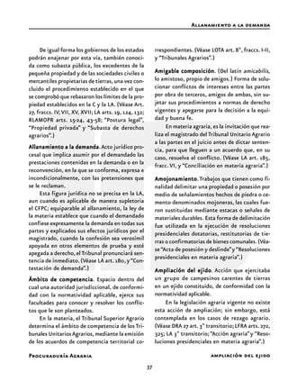37
Procuraduría Agraria
De igual forma los gobiernos de los estados
podrán enajenar por esta vía, también conoci-
da como subasta pública, los excedentes de la
pequeña propiedad y de las sociedades civiles o
mercantiles propietarias de tierras,una vez con-
cluido el procedimiento establecido en el que
se comprobó que rebasaron los límites de la pro-
piedad establecidos en la C y la LA. (Véase Art.
27, fraccs. IV,VII, XV, XVII; LA arts. 19, 124, 132;
RLAMOPR arts. 15-24, 43-58; “Postura legal”,
“Propiedad privada” y “Subasta de derechos
agrarios”.)
Allanamiento a la demandaAllanamiento a la demandaAllanamiento a la demandaAllanamiento a la demandaAllanamiento a la demanda.Acto jurídico pro-
cesal que implica asumir por el demandado las
prestaciones contenidas en la demanda o en la
reconvención, en la que se conforma, expresa e
incondicionalmente, con las pretensiones que
se le reclaman.
Esta figura jurídica no se precisa en la LA,
aun cuando es aplicable de manera supletoria
el CFPC; equiparable al allanamiento, la ley de
la materia establece que cuando el demandado
confiese expresamente la demanda en todas sus
partes y explicados sus efectos jurídicos por el
magistrado, cuando la confesión sea verosímil
apoyada en otros elementos de prueba y esté
apegada a derecho,elTribunal pronunciará sen-
tencia de inmediato.(Véase LA art.180,y“Con-
testación de demanda”.)
Ámbito de competenciaÁmbito de competenciaÁmbito de competenciaÁmbito de competenciaÁmbito de competencia. Espacio dentro del
cual una autoridad jurisdiccional, de conformi-
dad con la normatividad aplicable, ejerce sus
facultades para conocer y resolver los conflic-
tos que le son planteados.
En la materia, el Tribunal Superior Agrario
determina el ámbito de competencia de los Tri-
bunales UnitariosAgrarios,mediante la emisión
de los acuerdos de competencia territorial co-
rrespondientes. (Véase LOTA art. 8º, fraccs. I-II,
y “Tribunales Agrarios”.)
Amigable composiciónAmigable composiciónAmigable composiciónAmigable composiciónAmigable composición. (Del latín amicabilis,
lo amistoso, propio de amigos.) Forma de solu-
cionar conflictos de intereses entre las partes
por obra de terceros, amigos de ambas, sin su-
jetar sus procedimientos a normas de derecho
vigentes y apegarse para la decisión a la equi-
dad y buena fe.
En materia agraria, es la invitación que rea-
liza el magistrado del Tribunal Unitario Agrario
a las partes en el juicio antes de dictar senten-
cia, para que lleguen a un acuerdo que, en su
caso, resuelva el conflicto. (Véase LA art. 185,
fracc. VI, y “Conciliación en materia agraria”.)
AmojonamientoAmojonamientoAmojonamientoAmojonamientoAmojonamiento.Trabajos que tienen como fi-
nalidad delimitar una propiedad o posesión por
medio de señalamientos hechos de piedra o ce-
mento denominados mojoneras, las cuales fue-
ron sustituidas mediante estacas o señales de
materiales durables. Esta forma de delimitación
fue utilizada en la ejecución de resoluciones
presidenciales dotatorias, restitutorias de tie-
rras o confirmatorias de bienes comunales.(Véa-
se“Acta de posesión y deslinde”y“Resoluciones
presidenciales en materia agraria”.)
Ampliación del ejidoAmpliación del ejidoAmpliación del ejidoAmpliación del ejidoAmpliación del ejido. Acción que ejercitaba
un grupo de campesinos carentes de tierras
en un ejido constituido, de conformidad con la
normatividad aplicable.
En la legislación agraria vigente no existe
esta acción de ampliación; sin embargo, está
contemplada en los casos de rezago agrario.
(Véase DRA 27 art.3º transitorio;LFRA arts.272,
325; LA 3º transitorio;“Acción agraria”y “Reso-
luciones presidenciales en materia agraria”.)
Allanamiento a la demanda
ampliación del ejido
 