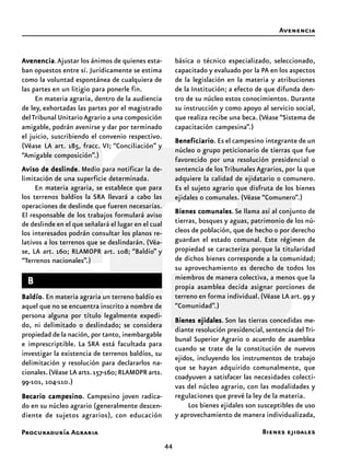Procuraduría Agraria
44
AAAAAvenenciavenenciavenenciavenenciavenencia.Ajustar los ánimos de quienes esta-
ban opuestos entre sí. Jurídicamente se estima
como la voluntad espontánea de cualquiera de
las partes en un litigio para ponerle fin.
En materia agraria, dentro de la audiencia
de ley, exhortadas las partes por el magistrado
delTribunal UnitarioAgrario a una composición
amigable, podrán avenirse y dar por terminado
el juicio, suscribiendo el convenio respectivo.
(Véase LA art. 185, fracc. VI; “Conciliación” y
“Amigable composición”.)
AAAAAviso de deslindeviso de deslindeviso de deslindeviso de deslindeviso de deslinde. Medio para notificar la de-
limitación de una superficie determinada.
En materia agraria, se establece que para
los terrenos baldíos la SRA llevará a cabo las
operaciones de deslinde que fueren necesarias.
El responsable de los trabajos formulará aviso
de deslinde en el que señalará el lugar en el cual
los interesados podrán consultar los planos re-
lativos a los terrenos que se deslindarán. (Véa-
se, LA art. 160; RLAMOPR art. 108; “Baldío” y
“Terrenos nacionales”.)
BBBBB
BaldíoBaldíoBaldíoBaldíoBaldío. En materia agraria un terreno baldío es
aquel que no se encuentra inscrito a nombre de
persona alguna por título legalmente expedi-
do, ni delimitado o deslindado; se considera
propiedad de la nación, por tanto, inembargable
e imprescriptible. La SRA está facultada para
investigar la existencia de terrenos baldíos, su
delimitación y resolución para declararlos na-
cionales.(Véase LA arts.157-160;RLAMOPR arts.
99-101, 104-110.)
Becario campesinoBecario campesinoBecario campesinoBecario campesinoBecario campesino. Campesino joven radica-
do en su núcleo agrario (generalmente descen-
diente de sujetos agrarios), con educación
básica o técnico especializado, seleccionado,
capacitado y evaluado por la PA en los aspectos
de la legislación en la materia y atribuciones
de la Institución; a efecto de que difunda den-
tro de su núcleo estos conocimientos. Durante
su instrucción y como apoyo al servicio social,
que realiza recibe una beca. (Véase “Sistema de
capacitación campesina”.)
BeneficiarioBeneficiarioBeneficiarioBeneficiarioBeneficiario. Es el campesino integrante de un
núcleo o grupo peticionario de tierras que fue
favorecido por una resolución presidencial o
sentencia de los Tribunales Agrarios, por la que
adquiere la calidad de ejidatario o comunero.
Es el sujeto agrario que disfruta de los bienes
ejidales o comunales. (Véase “Comunero”.)
Bienes comunalesBienes comunalesBienes comunalesBienes comunalesBienes comunales.Se llama así al conjunto de
tierras, bosques y aguas, patrimonio de los nú-
cleos de población, que de hecho o por derecho
guardan el estado comunal. Este régimen de
propiedad se caracteriza porque la titularidad
de dichos bienes corresponde a la comunidad;
su aprovechamiento es derecho de todos los
miembros de manera colectiva, a menos que la
propia asamblea decida asignar porciones de
terreno en forma individual. (Véase LA art. 99 y
“Comunidad”.)
Bienes ejidalesBienes ejidalesBienes ejidalesBienes ejidalesBienes ejidales. Son las tierras concedidas me-
diante resolución presidencial, sentencia del Tri-
bunal Superior Agrario o acuerdo de asamblea
cuando se trate de la constitución de nuevos
ejidos, incluyendo los instrumentos de trabajo
que se hayan adquirido comunalmente, que
coadyuven a satisfacer las necesidades colecti-
vas del núcleo agrario, con las modalidades y
regulaciones que prevé la ley de la materia.
Los bienes ejidales son susceptibles de uso
y aprovechamiento de manera individualizada,
Avenencia
Bienes ejidales
 