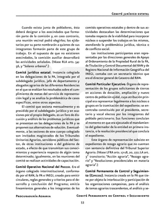 53
Procuraduría Agraria
Cuando exista junta de pobladores, ésta
deberá designar a los avecindados que forma-
rán parte de la comisión y, en caso contrario,
una reunión vecinal podrá elegirlos; los ejida-
tarios por su parte nombrarán a quienes de sus
integrantes formarán parte de este grupo de
trabajo. En el supuesto de que no existieren
avecindados, la comisión auxiliar desarrollará
las actividades señaladas. (Véase RLA arts. 54-
56, y “Solares urbanos”.)
Comité jurídico estatalComité jurídico estatalComité jurídico estatalComité jurídico estatalComité jurídico estatal. Instancia colegiada
en las delegaciones de la PA, integrada por el
subdelegado jurídico, jefe de departamento y
abogados agrarios de las diferentes Residencias
en el que se evalúan los resultados sobre el cum-
plimiento de metas del servicio de representa-
ción legal y se analiza la problemática de casos
específicos, entre otros aspectos.
El comité que sesiona mensualmente y es
presidido por el subdelegado jurídico y en oca-
siones por el propio Delegado, es un foro de dis-
cusión y análisis de los problemas jurídicos que
se presentan en las delegaciones de la PA y se
proponen sus alternativas de solución. Eventual-
mente, a las sesiones de este cuerpo colegiado
son invitados magistrados de los Tribunales
Unitarios Agrarios, servidores públicos del Sec-
tor, de otras instituciones o del gobierno de
estado, a efecto de que transmitan sus conoci-
mientos y experiencia respecto de algún tema
determinado; igualmente, en las reuniones del
comité se realizan actividades de capacitación.
Comité Operativo Nacional del PComité Operativo Nacional del PComité Operativo Nacional del PComité Operativo Nacional del PComité Operativo Nacional del PROCEDEROCEDEROCEDEROCEDEROCEDE. Era el
órgano colegiado interinstitucional, conforma-
do por el RAN, la PA e INEGI, creado para emitir
circulares, reglas generales y criterios para el de-
sarrollo y conclusión del Programa; emitía
lineamientos generales a los integrantes de los
comités operativos estatales y dentro de sus ac-
tividades destacaban las determinaciones que
tomaba respecto de la viabilidad para incorporar
núcleos o suspender los trabajos en los mismos,
atendiendo la problemática jurídica, técnica o
de conflicto social.
Las instituciones participantes eran repre-
sentadas por las direcciones generales de Apoyo
al Ordenamiento de la Propiedad Rural de la PA,
deTitulación y Control Documental del RAN y de
Registro Nacional de Información Geográfica del
INEGI, contaba con un secretario técnico que
era el director general de Catastro del RAN.
Comité Particular EjecutivoComité Particular EjecutivoComité Particular EjecutivoComité Particular EjecutivoComité Particular Ejecutivo.Órgano de repre-
sentación de los grupos solicitantes de tierras
en acciones de dotación, ampliación y nuevo
centro de población ejidal, cuya atribución prin-
cipal era representar legalmente a los núcleos o
grupos en la tramitación del expediente; se en-
contraba constituido por el presidente, secre-
tario y vocal electos por los integrantes del
poblado peticionario. Sus funciones concluían
al momento en que era ejecutado el mandamien-
to del gobernador de la entidad en primera ins-
tancia, o la resolución presidencial que concluía
el expediente.
Este órgano de representación subsiste en
expedientes de rezago agrario que no cuentan
con sentencia definitiva del Tribunal Superior
Agrario.(Véase LFRA arts.17-18,20,272;LA art.
3º transitorio; “Acción agraria”, “Rezago agra-
rio” y “Resoluciones presidenciales en materia
agraria”.)
Comité Permanente de Control yComité Permanente de Control yComité Permanente de Control yComité Permanente de Control yComité Permanente de Control y Seguimien-Seguimien-Seguimien-Seguimien-Seguimien-
to (Cto (Cto (Cto (Cto (COPECOSEOPECOSEOPECOSEOPECOSEOPECOSE))))). Instancia creada en la PA que tie-
ne por objeto la interlocución y participación de
las organizaciones campesinas, para el análisis
de temas agrarios trascendentes, el análisis y se-
Comité jurídico estatal
Comité Permanente de Control y Seguimiento
 