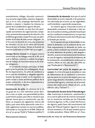 Procuraduría Agraria
58
entendimiento, diálogo, discusión constructi-
va y acciones organizadas, examine, diagnosti-
que y, en su caso, proponga alternativas que
tiendan a mejorar e impulsar los diversos as-
pectos de la problemática agraria del país.
Desde su creación, en este foro han parti-
cipado activamente las organizaciones campe-
sinas, presentando propuestas de solución a los
problemas generales o específicos que son plan-
teados en el seno de este cuerpo colegiado. En
el CONACOSA se discutió en 2005 una propuesta
de reformas a la LA, en el marco del Acuerdo
Nacional para el Campo. (Véase el Acuerdo de
creación publicado en el DOF del 23-12-1996.)
ConsejoConsejoConsejoConsejoConsejo TTTTTécnico Estatalécnico Estatalécnico Estatalécnico Estatalécnico Estatal. Es el órgano interno
constituido en las Delegaciones de la PA, en el
cual se definen, orientan y evalúan los progra-
mas de trabajo.Su funcionamiento es de carác-
ter obligatorio.
En el referido Consejo participan: el Dele-
gado quien lo preside, los subdelegados, los je-
fes de departamento, los jefes de residencia y
en su caso los visitadores y abogados agrarios.
Cuando los temas a tratar así lo requieren, se
podrá invitar a otros servidores públicos de la
propia institución, o de otras dependencias y
entidades del Sector Agrario.
Constitución de ejidoConstitución de ejidoConstitución de ejidoConstitución de ejidoConstitución de ejido. En términos de la LA
un grupo de 20 o más individuos tienen dere-
cho a crear un ejido, con personalidad jurídica
y patrimonio propio; para ello es necesario que
aporten tierras para su constitución, que ela-
boren un proyecto de reglamento interno del
ejido y que tanto dicha aportación como el ci-
tado reglamento consten en escritura pública,
solicitando su inscripción en el RAN. (Véase LA
arts.9º-10,90-92;“Ejido”y“Fedatario público”.)
Contestación de demandaContestación de demandaContestación de demandaContestación de demandaContestación de demanda.Acto por el cual el
demandado en juicio responde a las pretensio-
nes solicitadas por el actor, ya sea negándolas,
confirmándolas u oponiendo excepciones.
En materia agraria instaurado el juicio, el
demandado contestará la demanda a más tar-
dar en la audiencia de ley,pudiendo hacerlo por
escrito o mediante comparecencia, en cuyo caso
elTribunal solicitará el auxilio de la PA para que
la formule por escrito.
En el supuesto de que el demandado al con-
testar la demanda o en la audiencia de ley con-
fiese expresamente la demanda en todas sus
partes y dicha confesión sea verosímil, apoyada
en otros elementos de prueba y esté apegada a
derecho, se pronunciará sentencia de inmediato;
en caso de negarla o reconvenirla al momento de
la contestación, el procedimiento continuará su
trámite. (Véase LA arts. 178, 180, 182; CFPC art.
329;“Prueba plena”y“Reconvención”.)
Continuidad del juicio de amparo por unContinuidad del juicio de amparo por unContinuidad del juicio de amparo por unContinuidad del juicio de amparo por unContinuidad del juicio de amparo por un
sucesorsucesorsucesorsucesorsucesor. Es el derecho que se actualiza en caso
de fallecimiento de un ejidatario o comunero
que sea parte en un juicio de amparo, para que
quien tenga derecho a heredarlo, conforme a la
normatividad agraria, continúe con el procedi-
miento del citado juicio. (Véase LA arts. 17-18;
LDA art. 216, y “Sucesor”.)
Contradicción de tesis de losContradicción de tesis de losContradicción de tesis de losContradicción de tesis de losContradicción de tesis de los TTTTTribunalesribunalesribunalesribunalesribunales Agra-Agra-Agra-Agra-Agra-
riosriosriosriosrios. Constituye la existencia, sustentación y
en su caso la aplicación de criterios contrapues-
tos en sentencias emitidas por los Tribunales
Unitarios Agrarios. La PA, a través del Procura-
dor Agrario, podrá hacer del conocimiento del
pleno del Tribunal Superior Agrario la contra-
dicción existente, a fin de que resuelva qué te-
sis debe prevalecer. (Véase LOTA art. 9º, fracc.
Consejo Técnico Estatal
Contradicción de tesis de los Tribunales Agrarios
 