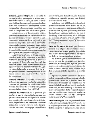 67
Procuraduría Agraria
DerechoDerechoDerechoDerechoDerecho Agrario IntegralAgrario IntegralAgrario IntegralAgrario IntegralAgrario Integral. Es el conjunto de
normas jurídicas que regulan el acceso, uso y
administración de la tierra, así como su situa-
ción jurídica. Esta categoría comprende el es-
tudio que formalmente corresponde a otras
ramas del derecho, generales o especiales, que
resultan complementarias a la materia agraria.
Actualmente, en el Sector Agrario existen
procesos que se encuentran estrechamente vin-
culados con las actividades de los núcleos agra-
rios como la producción, los actos jurídicos que
se realizan respecto a su tierra, el aprovecha-
miento de los recursos naturales y preservación
del medio ambiente, la organización agraria y
la capacitación como instrumentos necesarios
para lograr el desarrollo rural integral.
A partir de la reformas al Art. 27 constitu-
cional de 1983, se ha promovido el estableci-
miento de políticas públicas con el propósito
de impulsar el desarrollo rural integral. Las
modificaciones a dicho precepto realizadas en
1992,dan sustento al denominado DerechoAgra-
rio Integral al vincular la tenencia de la tierra y
su aprovechamiento, con el ejercicio de accio-
nes de fomento para elevar el nivel de vida de
los campesinos.
Derecho ambientalDerecho ambientalDerecho ambientalDerecho ambientalDerecho ambiental. Conjunto sistemático y
ordenado de leyes que regulan la protección,
conservación, preservación y utilización de los
recursos naturales y del equilibrio ecológico del
entorno. (Véase LA art. 5º, y LGEEPA.)
Derecho de preferenciaDerecho de preferenciaDerecho de preferenciaDerecho de preferenciaDerecho de preferencia. Es la primacía que
confiere la ley o la voluntad de las partes a una
persona o a un derecho, real o personal, en rela-
ción con otros. En materia agraria, tendrán de-
recho de preferencia, en este orden, cuando el
ejidatario o comunero no haya hecho designa-
ción de sucesores, su cónyuge, concubina o
concubinario, uno de sus hijos, uno de sus as-
cendientes o cualquier persona que dependa
económicamente de él.
Asimismo,en laADDAT tendrán derecho de
preferencia respecto de las tierras de uso co-
mún los posesionarios reconocidos, ejidatarios
y avecindados, hijos de ejidatarios y avecinda-
dos que hayan trabajado las tierras por más de
dos años y otros individuos a juicio de la pro-
pia asamblea. (Véase LA arts. 18, 57;“Avecinda-
do”,“Cónyuge en materia agraria”y “Concubina
o concubinario”.)
Derecho del tantoDerecho del tantoDerecho del tantoDerecho del tantoDerecho del tanto. Facultad que tiene una
persona para adquirir determinados derechos
con preferencia a otra en igualdad de condicio-
nes; en caso de incumplimiento de los requisi-
tos de ley el contrato puede ser anulado.
En materia agraria tendrán el derecho del
tanto, en caso de enajenación de derechos
parcelarios, el cónyuge o los hijos del ejidatario
o comunero enajenante; el ejercicio de este de-
recho se deberá efectuar en un término de 30
días naturales contados a partir de la notifica-
ción.
Igualmente, tendrán el derecho del tanto
en la primera enajenación de parcelas,sobre las
que se hubiera adoptado el dominio pleno, los
familiares del vendedor, las personas que ha-
yan trabajado la parcela por más de un año, los
ejidatarios, los avecindados y el núcleo de po-
blación en ese orden; dicho derecho lo deberán
ejercitar también en un término de 30 días na-
turales. (Véase LA arts. 80, 84; “Cónyuge en
materia agraria” y “Avecindado”.)
Derecho ecológicoDerecho ecológicoDerecho ecológicoDerecho ecológicoDerecho ecológico. Es el conjunto de técnicas,
reglas e instrumentos jurídicos informados por
principios apropiados que tienen como finali-
dad la disciplina de comportamientos relacio-
Derecho Agrario Integral
Derecho ecológico
 