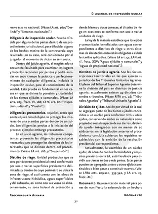 Procuraduría Agraria
72
rreno es o no nacional. (Véase LA art.160;“Des-
linde” y “Terrenos nacionales”.)
Diligencia de inspección ocularDiligencia de inspección ocularDiligencia de inspección ocularDiligencia de inspección ocularDiligencia de inspección ocular. Prueba ofre-
cida por alguna de las partes dentro de un pro-
cedimiento jurisdiccional, para dilucidar alguno
de los hechos motivo de la controversia cuyo
resultado, en su caso, será considerado por el
juzgador al momento de dictar su sentencia.
Dentro del juicio agrario, el magistrado se
encuentra facultado para examinar los lugares
y hacerlos reconocer por peritos y podrá acor-
dar en todo tiempo la práctica o perfecciona-
miento de cualquier diligencia, incluida la
inspección ocular, para el conocimiento de la
verdad. Esta prueba es fundamental en los ca-
sos en que se dirime la posesión y titularidad
de las tierras ejidales o comunales. (Véase LA
arts. 185, fracc. IV, 186; CFPC art. 80; “Inspec-
ción judicial” y “Prueba”.)
Diligencias precautoriasDiligencias precautoriasDiligencias precautoriasDiligencias precautoriasDiligencias precautorias. Aquellos actos que
emite el juez con el objeto de proteger los inte-
reses de una o ambas partes dentro de un jui-
cio. Son diligencias previas a la iniciación del
proceso; ejemplo: embargo precautorio.
En el juicio agrario, los tribunales compe-
tentes proveerán las diligencias precautorias
necesarias para proteger los derechos de los in-
teresados que se dirimen dentro del procedi-
miento. (Véase LA art. 166, y “Suspensión”.)
Distrito de riegoDistrito de riegoDistrito de riegoDistrito de riegoDistrito de riego. Unidad productiva que se
crea por decreto presidencial; está conformado
por una o varias superficies previamente deli-
mitadas y dentro de cuyo perímetro se ubica la
zona de riego, el cual cuenta con las obras de
infraestructura hidráulica, aguas superficiales
y del subsuelo, así como con sus vasos de alma-
cenamiento, su zona federal de protección y
demás bienes y obras conexas;el distrito de rie-
go en ocasiones se conforma con una o varias
unidades de riego.
La ley de la materia establece que los ejidos
y comunidades beneficiados con aguas corres-
pondientes a distritos de riego u otros siste-
mas de abastecimiento están obligados a cubrir
las tarifas aplicables.(Véase LA art.54;LAN art.
3°, fracc. XXV; “Aguas ejidales y comunales” y
“Aguas de propiedad nacional”.)
Distritos de justicia agrariaDistritos de justicia agrariaDistritos de justicia agrariaDistritos de justicia agrariaDistritos de justicia agraria. Son las circuns-
cripciones territoriales en las que ejercen su
jurisdicción los Tribunales Unitarios Agrarios.
El pleno del Tribunal Superior Agrario determi-
na la división del país en distritos de justicia
agraria; actualmente existen 49 distritos con
sendos tribunales. (Véase RITA art. 46; “Tribu-
nales Agrarios” y “Tribunal Unitario Agrario”.)
División de ejidosDivisión de ejidosDivisión de ejidosDivisión de ejidosDivisión de ejidos.Acción por virtud de la cual
se segregan parte de los bienes ejidales conce-
didos a un núcleo para conformar otro u otros
ejidos, conservando ambos su naturaleza como
propiedad social respecto de sus tierras, debien-
do quedar integrados con no menos de 20
ejidatarios; en la legislación anterior el proce-
dimiento concluía cubiertos los requisitos es-
tablecidos con la emisión de la resolución
presidencial correspondiente.
Actualmente, la asamblea de un núcleo
ejidal, de acuerdo con las formalidades y requi-
sitos previstos en la LA, está facultada para di-
vidir sus tierras en dos o más partes. Estas partes
pueden ser agregadas a otro u otros ejidos cons-
tituidos o bien pasar a constituir nuevos. (Véa-
se LFRA arts. 109-110, 339-342, y LA art. 23,
fracc. XI.)
DocumentoDocumentoDocumentoDocumentoDocumento. Representación material para po-
ner de manifiesto la existencia de un hecho o
Diligencia de inspección ocular
Documento
 