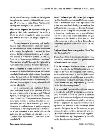 75
Procuraduría Agraria
ración, modificación y cancelación del régimen
de explotación colectiva.(Véase LFRA arts.130-
131; LA arts. 11, 23, fracc. XIV, y “Cancelación
del régimen de explotación colectiva”.)
Elección de órganos de representación y vi-Elección de órganos de representación y vi-Elección de órganos de representación y vi-Elección de órganos de representación y vi-Elección de órganos de representación y vi-
gilanciagilanciagilanciagilanciagilancia. (Del latín electio-onis.) La acción y
efecto de elegir a través del voto a personas
que habrán de ocupar un cargo o representa-
ción.
En materia agraria la asamblea está faculta-
da para elegir a los miembros titulares y suplen-
tes del comisariado ejidal, de bienes comunales
y del consejo de vigilancia. El voto de los inte-
grantes de los núcleos será secreto y el escruti-
nio público e inmediato. (Véase LA arts. 23,
fracc.III,37;“Comisariado de bienes comunales”,
“Comisariado ejidal”, “Consejo de vigilancia” y
“Convocatoria a asamblea de núcleo agrario”.)
Emplazamiento a juicioEmplazamiento a juicioEmplazamiento a juicioEmplazamiento a juicioEmplazamiento a juicio. Constituye una for-
ma especial de notificación que se hace al de-
mandado llamándolo a juicio. Acto formal por
virtud del cual se hace del conocimiento al de-
mandado de la existencia de la demanda enta-
blada en su contra por el actor y el acuerdo del
juez de admitirla.
En el juicio agrario se emplaza al deman-
dado mediante notificación personal efectua-
da por el secretario o actuario del Tribunal
Agrario, en el lugar que señale el actor o, en su
caso, por edictos. El emplazamiento debe con-
tener como mínimo el nombre del actor,sus pre-
tensiones, la causa de la demanda y la fecha y
hora para la celebración de la audiencia; gene-
ralmente se le hará la prevención al demanda-
do a que conteste a más tardar durante la
audiencia de ley. (Véase LA arts. 170-171, 173;
“Contestación de demanda”, “Demanda” y “De-
mandado”.)
Emplazamiento por edictos en juicio agra-Emplazamiento por edictos en juicio agra-Emplazamiento por edictos en juicio agra-Emplazamiento por edictos en juicio agra-Emplazamiento por edictos en juicio agra-
rioriorioriorio. Notificación que realiza el Tribunal compe-
tente al demandado en un juicio agrario cuando
se desconoce su domicilio legal, a través de dos
publicaciones en uno de los diarios de mayor
circulación de la región en que esté ubicado
el inmueble relacionado con el procedimien-
to y en el periódico oficial del estado en que
se encuentra localizado el bien. Por esta vía
se le comunica la síntesis de la demanda en
su contra y del emplazamiento. (Véase LA art.
173.)
Enajenación de derechos agrariosEnajenación de derechos agrariosEnajenación de derechos agrariosEnajenación de derechos agrariosEnajenación de derechos agrarios.(Véase“Ce-
sión de derechos”.)
EriazoEriazoEriazoEriazoEriazo.Superficie de tierras ejidales salitrosas,
calichosas, inservibles, ubicadas generalmente
en las tierras de uso común.
Error de conceptoError de conceptoError de conceptoError de conceptoError de concepto. Equivocación en la que in-
curre el Registrador del RAN al realizar una ins-
cripción, derivado de una apreciación errónea,
por la cual altera o varía el sentido de los docu-
mentos o actos jurídicos objeto de inscripción,
al momento de efectuar la calificación registral.
(Véase RIRAN art. 76; “Registrador” y “Rectifi-
cación de asientos registrales”.)
Error materialError materialError materialError materialError material. Equivocación en la que incurre
el registrador del RAN al realizar una inscrip-
ción, mediante la cual no cambia el sentido
general de la misma o de alguno de sus concep-
tos; consiste en inscribir unas palabras por otras,
omitir la expresión de alguna circunstancia o
equivocar los nombres o las cantidades, al ser
copiadas de alguno de los documentos en que
constan los actos jurídicos para emitir una cer-
tificación o al realizar la calificación registral.
(Véase RIRAN art. 75; “Registrador” y “Rectifi-
cación de asientos registrales”.)
Elección de órganos de representación y vigilancia
Error material
 