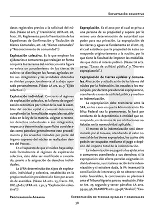 Procuraduría Agraria
78
datos registrales previos a la solicitud del nú-
cleo. (Véase LA art. 3º transitorio; LOTA art. 18,
fracc.III;Reglamento para laTramitación de los
Expedientes de Confirmación y Titulación de
Bienes Comunales, art. 16; “Bienes comunales”
y “Reconocimiento de comunidad”.)
Explotación colectivaExplotación colectivaExplotación colectivaExplotación colectivaExplotación colectiva. Es la que emplean los
ejidatarios o comuneros que trabajan en forma
conjunta los terrenos del núcleo; en esta figura
no existe un parcelamiento de las tierras de
cultivo; se distribuyen las faenas agrícolas en-
tre sus integrantes y las utilidades obtenidas
se dividen proporcionalmente al trabajo apor-
tado personalmente. (Véase LA art. 11, y “Ejido
colectivo”.)
Explotación individualExplotación individualExplotación individualExplotación individualExplotación individual. Contrario al régimen
de explotación colectiva, es la forma de organi-
zación económica por virtud de la cual la asam-
blea del núcleo ejidal o comunal determina,
cumpliendo las formalidades especiales estable-
cidas en la ley de la materia, asignar o recono-
cer derechos individuales a sus integrantes,
respecto a determinadas superficies considera-
das como parcelas; generalmente este procedi-
miento y los acuerdos tomados por parte del
órgano supremo del núcleo se realizaban den-
tro del PROCEDE.
En el supuesto de que el núcleo haya adop-
tado formalmente el régimen de explotación
colectiva, éste debe ser modificado o cancela-
do, previo a la asignación de derechos indivi-
duales.
La LFRA determinaba dos tipos de explota-
ción, individual y colectiva, establecida en la
propia resolución presidencial o bien por acuer-
do de asamblea. (Véase LA arts. 23, fraccs. VII,
XIV, 56-62; LFRA art. 130, y “Explotación colec-
tiva”.)
ExpropiaciónExpropiaciónExpropiaciónExpropiaciónExpropiación. Es el acto por el cual se priva a
una persona de su propiedad y supone por lo
mismo una determinación de autoridad con
poder para esa privación. La expropiación de
las tierras y aguas se fundamenta en el Art. 27,
el cual establece que la propiedad de éstas co-
rresponde originariamente a la nación, por lo
que tiene la facultad de imponer las modalida-
des que dicte el interés público. (Véase LA arts.
93-97; “Causa de utilidad pública” y “Decreto
expropiatorio”.)
Expropiación de tierras ejidales y comuna-Expropiación de tierras ejidales y comuna-Expropiación de tierras ejidales y comuna-Expropiación de tierras ejidales y comuna-Expropiación de tierras ejidales y comuna-
leslesleslesles.Afectación y adjudicación de los bienes del
núcleo por la Federación, los estados o los mu-
nicipios, por decreto presidencial expropiatorio,
atendiendo causas de utilidad pública y median-
te indemnización.
La expropiación debe tramitarse ante la
SRA, en los casos en que la Administración Pú-
blica Federal sea la promovente, lo hará por
conducto de la dependencia o entidad que co-
rresponda, en términos de sus atribuciones se-
ñaladas en la normatividad aplicable.
El monto de la indemnización será deter-
minado por el INDAABIN, atendiendo el valor co-
mercial de los bienes expropiados,los cuales sólo
podrán ser ocupados mediante el pago o depó-
sito del importe total de la indemnización.
La indemnización se pagará a los ejidatarios
o comuneros atendiendo a sus derechos; si la
expropiación sólo afecta parcelas asignadas in-
dividualmente, sus titulares recibirán la indem-
nización y si existiere duda, la PA intentará la
conciliación de intereses y de no obtener resul-
tados favorables, la controversia se planteará
ante elTribunalAgrario para su resolución.(Véa-
se Art. 27, segundo y tercer párrafos; LA arts.
93-94, 96; RLAMOPR arts. 59-98;“Avalúo”,“Cau-
Explotación colectiva
Expropiación de tierras ejidales y comunales
 